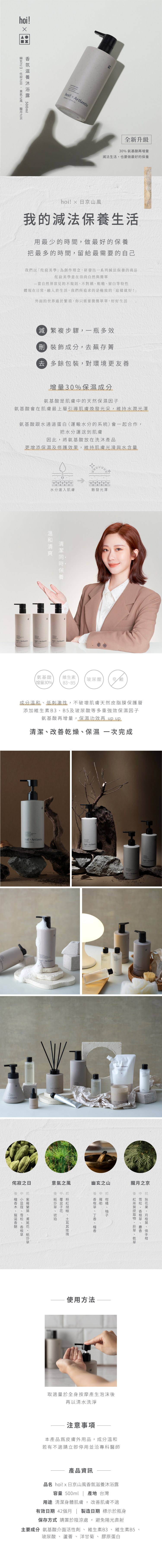 500ml ix全新升級30% 氨基酸再增量法生活,也要做最好的hoi 日京山風我的減法保養生活用最少的時間,做最好的保養把最多的時間,留給最需要的自己我們以寂美學創作理念,研發出系列減法保養的商品寂美學意在崇尚自然與單一當自然界常見的不規則不對稱粗糙留白等特性體現在日常,融入於生活,我們所追求的是極致的「這樣就好」外面的世界過於繁瑣,你只需要簡單,好好生活減繁複步驟,一瓶多效 成分,去蕪存菁 多餘包裝,對環境更友善增量30%保濕成分氨基酸是肌膚的天然保濕因子氨基酸會在肌膚最上層引導肌膚煥發光采,維持水潤光澤氨基酸跟水通道蛋白(運輸水分的系統)會一起合作,把水分運送到肌膚因此,將氨基酸放在洗沐產品更增添保濕及修護效果,維持肌膚光滑與水含量水分進入肌膚散發光澤保養 ix hoi! Artlantix 氨基酸維生素玻尿酸 皂鹼增量30%B3B5成分溫和低刺激性,不破壞肌膚天然皮脂膜保護層添加維生素B3B5及玻尿酸等多重強效保濕因子氨基酸再增量,保濕功效再 up up清潔改善乾燥保濕一次完成hoi! Artlantishoi! Artlantis ArtlantixArtlantis Artlanthoi! Artlantis Artlant侘寂之日意氣之風幽玄之山中 前 前 中 後 中 、、使用方法朧月之京後中前後 中 、前 、、、、、取適量於全身按摩產生泡沫後再以清水洗淨注意事項本產品為皮膚外用品,成分溫和若有不適立即停用並洽專科醫師產品資訊品名 hoi! x日京山風香氛滋養沐浴露容量 500ml | 產地 台灣用途 清潔身體肌膚,改善肌膚不適有效日期 42個月 製造日期 標示於瓶身保存方式 請置於陰涼處,避免陽光直射主要成分 氨基酸介面活性劑、維生素B3、維生素B5玻尿酸、蘆薈、洋甘菊、膠原蛋白