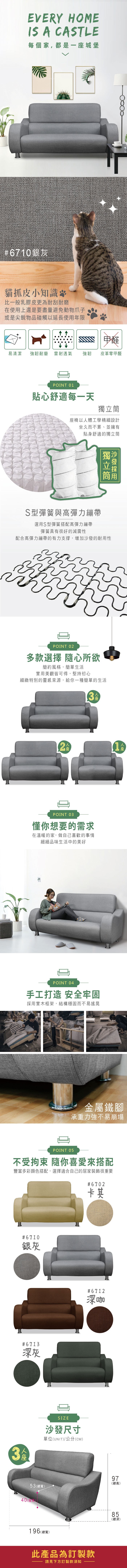 EVERY HOMEIS A CASTLE每個家,都是一城堡#6710銀灰貓抓皮小知識比一般乳膠皮更為耐刮耐磨在使用上還是要盡量避免動物爪子或是尖銳物品碰觸以延長使用年限甲醛易清潔強韌耐磨 雷射透氣強韌皮革零甲醛POINT 01貼心舒適每一天椅以體工學精細設計坐久而不累、並擁有貼身舒適的獨立筒獨立筒S型彈簧與高彈力繃帶選用S型彈簧搭配高彈力繃帶彈簧具有很好的減震性配合高彈力繃帶的有力支撐,增加沙發的耐用性POINT 02多款選擇 隨心所欲簡約風格,簡單生活實用美觀皆可得,堅持初心細緻特別的靈感來源,給你一種簡單的生活23POINT 03懂你想要的需求在溫暖的家,做自己喜歡的事情細細品味生活中的美好座POINT 04手工打造 安全牢固採用實木框架,結構穩固而不易搖晃金屬鐵腳承重力強不易崩塌POINT 0不受拘束 隨你喜愛來搭配豐富多彩顏色搭配,選擇適合自己的居家裝飾很重要#6702卡其#6710銀灰#6713灰3人座SIZE#6712深咖沙發尺寸單位(UNIT)/公分(CM)53(總寬)40(座)196 (總寬)此產品為訂製款請見下方訂製款須知97(總高)855深(總深)
