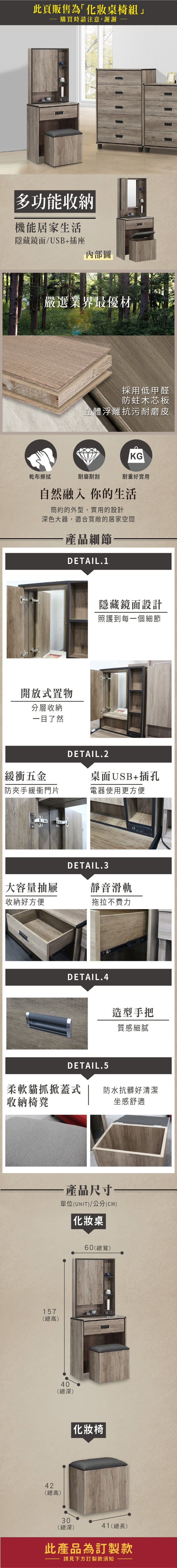 此頁販售為「化妝桌椅組」購買時請注意,謝謝多功能收納機能居家生活隱藏鏡面/USB+插座內部圖嚴選業界最優材採用低甲醛防蛀木芯板立體浮雕抗污耐磨皮KG乾布擦拭耐磨耐刮耐重好實用自然融入你的生活簡約的外型,實用的設計深色大器,適合寬敞的居家空間產品細節DETAIL.1開放式置物分層收納一目了然隱藏鏡面設計照護到每一個細節緩衝五金防夾手緩衝門片DETAIL.2桌面USB+插孔電器使用更方便大容量抽屜收納好方便DETAIL.3靜音滑軌拖拉不費力DETAIL.4造型手把質感細膩DETAIL.5柔軟貓抓掀蓋式 防水抗髒好清潔收納椅凳157(總高)坐感舒適產品尺寸—單位(UNIT)/公分(CM) 化妝桌40(總深)42(總高)60(總寬)化妝椅30(總深)41(總長)此產品為訂製款請見下方訂製款須知