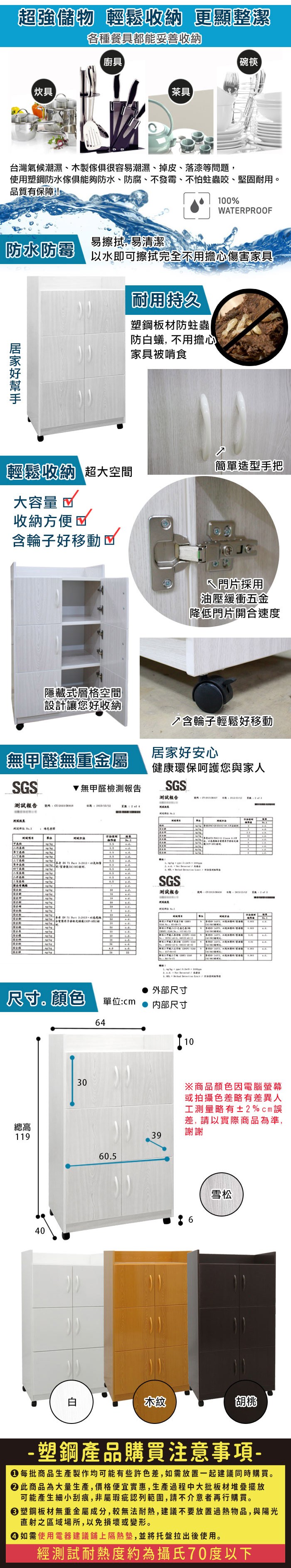 超強儲物 輕鬆收納 更顯整潔各種餐具都能妥善收納廚具碗筷炊具【茶具台灣氣候潮濕、木製很容易潮濕、掉皮、落漆等問題使用塑鋼防水傢俱防水、防腐、不發霉、不怕蛀蟲咬、堅固耐用。品質有保障100%WTERROOF防水防霉易擦拭易清潔以水即可擦拭完全不用擔心傷害家具耐用持久塑鋼板材防蛀蟲|防白蟻不用擔心家具被啃食輕鬆收納 超大空間簡單造型手把大容量 收納方便含輪子好移動隱藏式層格空間門片採用【油壓緩衝五金降低門片開合速度設計讓您好收納↗含輪子輕鬆好移動無甲醛無重金屬居家好安心健康環保呵護您與家人GS無甲醛檢測報告SGS報告測試報告  SP測試    SGS測試報告號碼     ,  ,   ,  44  A 外部尺寸尺寸顏色單位:cm 内部尺寸64總高1403060.539※商品顏色因電腦螢幕或拍攝色差略有差異人工測量略有±2%cm差,請以實際商品為準,謝謝19雪松木紋胡桃-塑鋼產品購買注意事項- 每批商品生產製作均可能有些許色差,如需放置一起建議同時購買。此商品為大量生產,價格便宜實惠,生產過程中大批板材堆疊擺放可能產生細小刮痕,非屬瑕疵認列範圍,請不介意者再行購買。塑鋼板材無重金屬成分,較無法耐熱,建議不要放置過熱物品,與陽光直射之區域場所,以免損壞或變形。 如需使用電器建議鋪上隔熱墊,並將托盤拉出後使用。經測試耐熱度約為攝氏70度以下