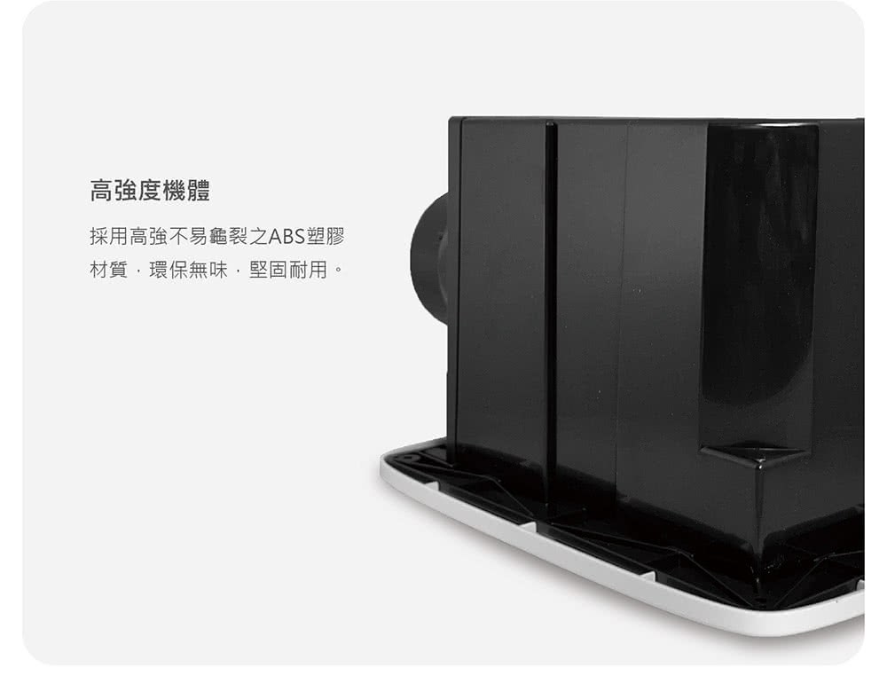高強度機體 採用高強不易龜裂之ABS塑膠 材質,環保無味,堅固耐用。 
