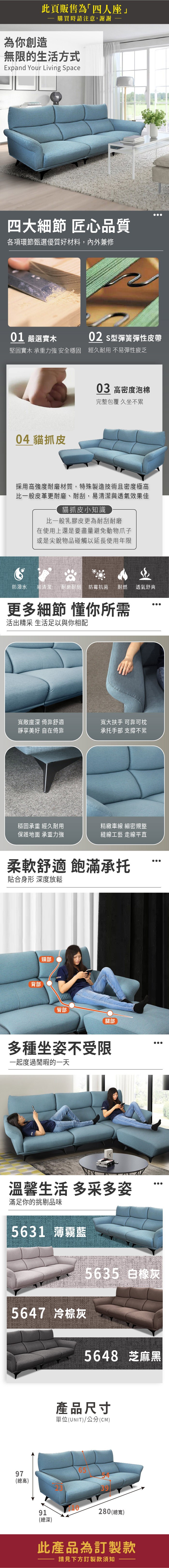 此頁販售為四人座」為你創造購買時請注意,謝謝無限的生活方式Expand Your Living Space四大細節 匠心品質各項環節甄選優質好材料,內外兼修01 嚴選實木02 型彈簧彈性皮帶堅固實木 承重力強 安全穩固 經久耐用 不易彈性疲乏04 貓抓皮03 高密度泡棉完整包覆 久坐不累採用高強度耐磨材質,特殊製造技術且密度極高比一般皮革更耐磨、耐刮,易清潔與透氣效果佳貓抓皮小知識比一般乳膠皮更為耐刮耐磨在使用上還是要盡量避免動物爪子或是尖銳物品碰觸以延長使用年限防潑水易清潔 耐磨耐刮防霉抗菌耐燃 透氣舒爽更多細節 懂你所需活出精采 生活足以與你相配寬敞座深 倚靠舒適靜享美好 自在倚靠寬大扶手 可靠可枕承托手部 支撐不累穩固承重 經久耐用保護地面 承重力強精緻車線 細密規整縫線工藝 走線平直柔軟舒適 飽滿承托貼合身形 深度放鬆背部頸部臀部腿部多種坐姿不受限一起度過閒暇的一天溫馨生活 多采多姿滿足你的挑剔品味5631 薄霧藍5647 冷棕灰5635 白橡灰5648 芝麻黑產品尺寸單位(UNIT)/公分(CM)97(總高)6591280 (總寬)(總深)此產品為訂製款請見下方訂製款須知