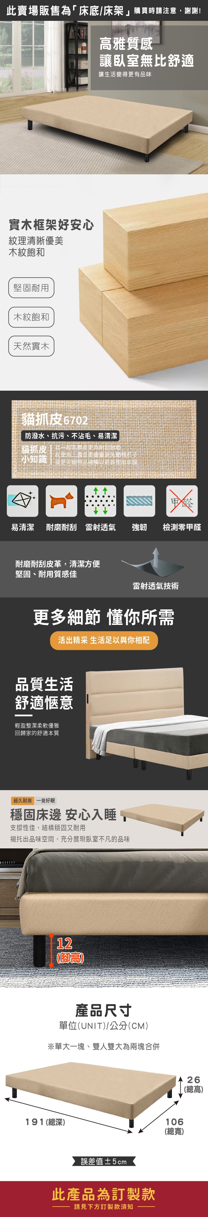 此賣場販售為「床底/床架購買時請注意謝謝!高雅質感讓臥室無舒適讓生活變得更有品味實木框架好安心紋理清晰優美木紋飽和堅固耐用木紋飽和天然實木貓抓6702防潑水、抗污、不沾毛、易清潔貓抓皮 比一般乳膠皮更為耐刮耐磨小知識 或是尖銳物品碰觸以延長使用年限在使用上還是要盡量避免動物爪子易清潔 耐磨耐刮雷射透氣強韌 檢測甲醛耐磨耐刮皮革,清潔方便堅固、耐用質感佳雷射透氣技術更多細節 懂你所需活出精采 生活足以與你相配品質生活舒適愜意輕盈整潔柔軟優雅回歸家的舒適本質經久耐用 一覺好眠穩固床邊 安心入睡,支撐性佳,結構穩固又耐用襯托出品味空間,充分展現臥室不凡的品味12(腳高產品尺寸單位(UNIT)/公分(CM)※單大一塊、雙人雙大為兩塊合併191(總深)誤差值±5cm此產品為訂製款請見下方訂製款須知106(總寬)26(總高)