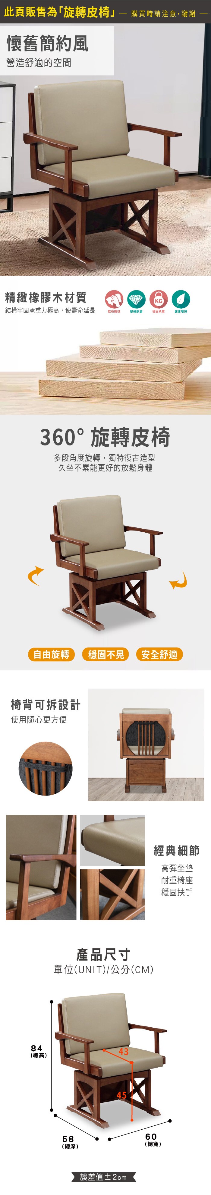 此頁販售為「旋轉皮椅 購買時請注意,謝謝懷舊簡約風營造舒適的空間精緻橡膠木材質KG結構牢固承重力極高,使壽命延長乾布擦拭堅硬耐磨穩固承重健康環保360°旋轉皮椅多段角度旋轉,獨特復古造型久坐不累能更好的放鬆身體自由旋轉穩固不晃 安全舒適椅背可拆設計使用隨心更方便產品尺寸單位(UNIT)/公分(CM)8443(總高)58(總深)45誤差值±2cm60(總寬)經典細節高彈坐墊耐重椅座穩固扶手