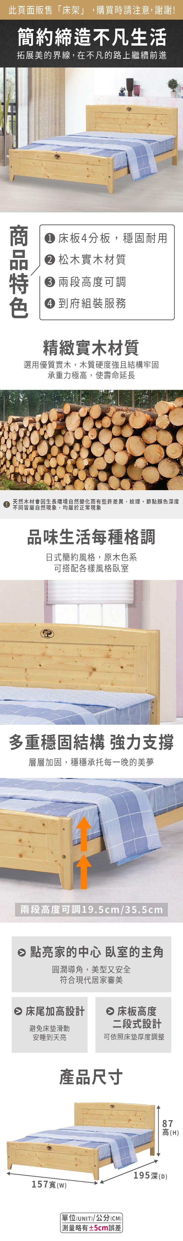 此頁面販售床架」,購買時請注意,謝謝!簡約締造不凡生活拓展美的界線,在不凡的路上繼續前進 床板4分板,穩固耐用 松木實木材質 高度可調 到府組裝服務精緻實木材質選用優質實木,木質硬度強且結構牢固承重力極高,使壽命延長天然木材會因生長環境自然變化而有些許差異,紋理、節點顏色深度不同皆屬自然現象,均屬於正常現象品味生活每種格調日式簡約風格,原木色系可搭配各樣風格臥室多重穩固結構 強力支撐層層加固,穩穩承托每一晚的美夢兩段高度可調19.5cm/35.5cm 點亮家的中心 臥室的主角圓潤導角,美型又安全符合現代居家審美 床尾加高設計 床板高度避免床墊滑動安睡到天亮二段式設計可依照床墊厚度調整產品尺寸87高(H)157(w)「單位(UNIT)/公分(CM))略有±5cm誤差195深(D)