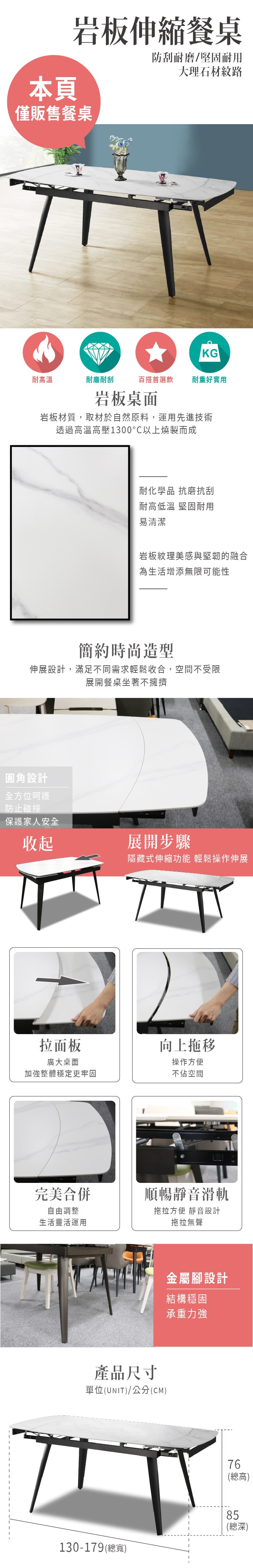 本頁岩板伸縮餐桌防刮耐磨/堅固耐用大理石材紋路僅販售餐桌KG耐高溫耐磨耐刮百搭首選款耐重好實用岩板桌面岩板材質,取材於自然原料,運用先進技術透過高溫高壓1300以上燒製而成耐化學品 抗磨抗刮耐高低溫 堅固耐用易清潔岩板紋理美感與堅韌的融合為生活增添無限可能性簡約時尚造型伸展設計,滿足不同需求輕鬆收合,空間不受限展開餐桌坐著不擁擠圓角設計全方位呵護防止碰撞保護家人安全收起展開步驟隱藏式伸縮功能 輕鬆操作伸展拉面板向上拖移操作方便廣大桌面加強整體穩定更牢固不佔空間完美合併順暢靜音滑軌自由調整生活靈活運用拖拉方便 靜音設計拖拉無聲產品尺寸單位(UNIT)/公分(CM)130-179(總寬)金屬腳設計結構穩固承重力強76(總高)85(總深)