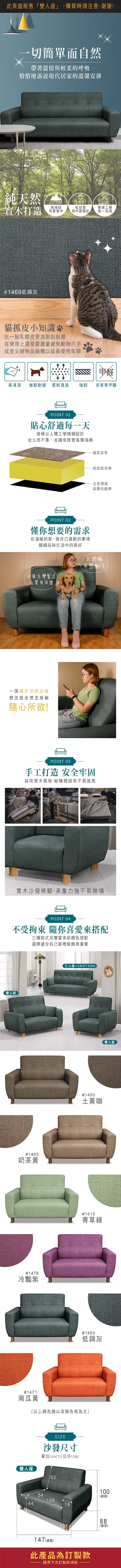 切簡單而自然帶著溫情與輕柔的呼吸悄悄地訴說現代居家的溫馨安排純天然實木打造000M高海拔珍貴實木20220道從幼苗繁瑣工藝到木質穩定逐一完成#9733低調灰貓抓皮小知識比一般乳膠皮更為耐刮耐磨在使用上還是要盡量避免物爪子或是尖銳物品碰觸以延長使用年限甲醛易清潔強韌耐磨 雷射透氣強韌皮革零甲醛POINT 01貼心舒適每一天座椅以人體工學精細設計坐久而不累、並擁有厚實高彈海綿POINT 02懂你想要的需求在溫暖的家做自己喜歡的事情細細品味生活中的美好沙發台灣製造品質有保證,一張屬於你的沙發想怎麼坐想怎麼躺隨心所欲!貓抓皮革高密度泡棉S型彈簧與彈性織帶太舒服不想動POINT 03手工打造 安全牢固採用實木框架,結構穩固而不易搖晃實木沙發椅腳,承重力強不易崩塌POINT 04不受拘束 隨你喜愛來搭配三種款式及豐富多彩顏色搭配選擇適合自己家裡裝飾很重要雙人座#970奶茶黃#9706冷豔紫#9704南瓜橘雙人座三人座 商品不含抱枕#9701土黃咖#9703青草綠#9733低調灰以上顏色請以皮面色板為主]COLOR沙發尺寸單位UNIT)/公分(CM)62541094419147 ((總寬)此產品為訂製款請見下方訂製款須知單人座100(總高)88(總)8深