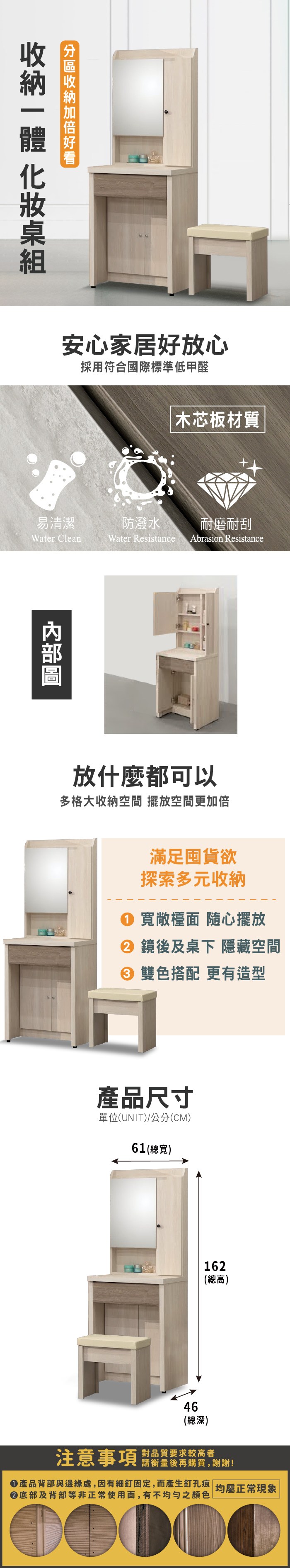 安心家居好放心採用符合國際標準低甲醛木芯板材質易清潔防潑水耐磨耐刮Water CleanWater Resistance Abrasion Resistance放什麼都可以多格大收納空間 擺放空間更加倍滿足囤貨欲探索多元收納 寬敞檯面 隨心擺放 鏡後及桌下 隱藏空間 雙色搭配 更有造型產品尺寸單位(UNIT)/公分(CM)61(總寬)162(總高)46(總深)注意事項對品質要求較高者請衡量後再購買,謝謝!①產品背部與邊緣處,因有細釘固定,而產生釘孔痕 均屬正常現象②底部及背部等非正常使用面,有不均勻之顏色