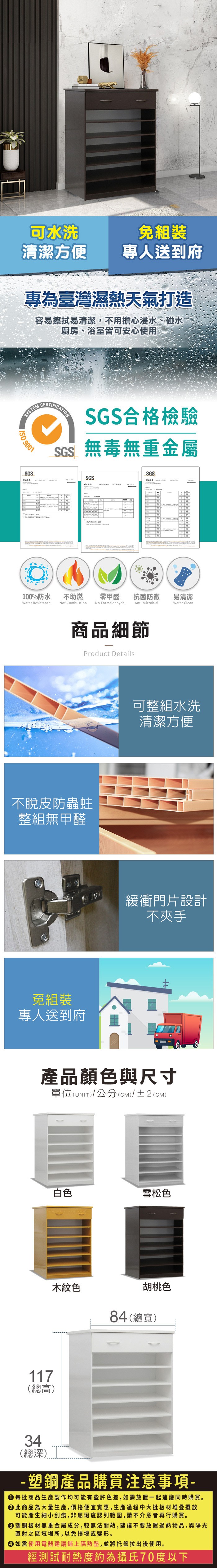 可水洗免組裝清潔方便專人送到府專為臺灣濕熱天氣打造容易擦拭易清潔,不用擔心浸水、碰水廚房、浴室皆可安心使用SYSTEM 9001SGSCERTIFICATIONSGS合格檢驗SGS無毒無重金屬SGSSGS100%防水Water Resistance不助燃Not Combustion零甲醛抗菌防黴易清潔Anti MicrobialWater CleanNo Formaldehyde商品細節Product Details不脫皮防蟲蛀整組無甲醛免組裝專人送到府可整組水洗清潔方便緩衝門片設計不夾手產品顏色與尺寸單位(UNIT)/公分(CM)/±2(CM)117(總高)白色雪松色木紋色胡桃色84(總寬)34(總深) 塑鋼產品購買注意事項- 每批商品生產製作均可能有些許色差,如需放置一起建議同時購買。 此商品為大量生產,價格便宜實惠,生產過程中大批板材堆疊擺放可能產生細小刮痕,非屬瑕疵認列範圍,請不介意者再行購買。塑鋼板材無重金屬成分,較無法耐熱,建議不要放置過熱物品,與陽光直射之區域場所,以免損壞或變形。 如需使用電器建議鋪上隔熱墊,並將托盤拉出後使用。經測試耐熱度約為攝氏70度以下