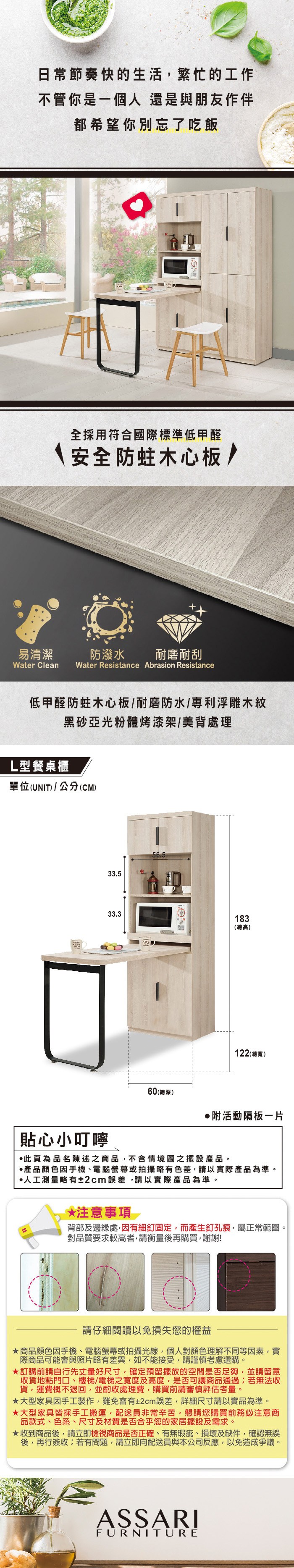 日常節奏快的生活繁忙的工作不管你是一個人還是與朋友作伴都希望你別忘了吃飯易清潔全採用符合國際標準低甲醛安全防蛀木心板/防潑水耐磨耐刮Water Clean Water Resistance Abrasion Resistance低甲醛防蛀木心板/耐磨防水/專利浮雕木紋黑亞光粉體烤漆架/美背處理L型餐桌櫃單位(UNIT)/公分(CM)33.533.356.560(總深)183(總高)122 (總寬)附活動隔板貼心小叮嚀此為品名陳述之商品不含情境圖之擺設產品。產品顏色手機、電腦螢幕或拍攝略有色差,請以實際產品為準。人工測量略有±2cm誤差,請以實際產品為準。*注意事項背部及邊緣處,因有細釘固定,而產生釘孔痕,屬正常範圍。對品質要求較高者,請衡量後再購買,謝謝!請仔細閱讀以免損失您的權益商品顏色因手機、電腦螢幕或拍攝光線,個人對顏色理解不同等因素,實際商品可能會與照片略有差異,如不能接受,請謹慎考慮選購。訂購前請自行先丈量好尺寸,確定預留擺放的空間是否足夠,並請留意收貨地點門口、樓梯/電梯之寬度及高度,是否可讓商品通過;若無法收貨,運費概不退回,並酌收處理費,購買前請審慎評估考量。大型家具因手工製作,難免會有±2cm誤差,詳細尺寸請以實品為準。★大型家具皆採手工搬運,配送員非常辛苦,懇請您購買前務必注意商品款式、色系、尺寸及材質是否合乎您的家居擺設及需求。★收到商品後,請立即檢視商品是否正確、有無瑕疵、損壞及缺件,確認無誤後,再行簽收;若有問題,請立即向配送員與本公司反應,以免造成爭議。ASSARIFURNITURE