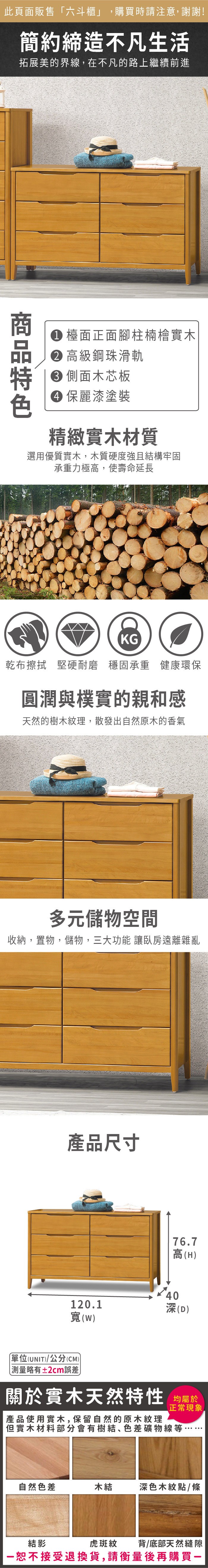 此頁面販售六斗櫃」購買時請注意,謝謝!簡約締造不凡生活拓展美的界線,在不凡的路上繼續前進 檯面正面腳柱楠檜實木 高級鋼珠滑軌 側面木芯板 保麗漆塗裝精緻實木材質選用優質實木,木質硬度強且結構牢固承重力極高,使壽命延長KG乾布擦拭堅硬耐磨 穩固承重 健康環保圓潤與樸實的親和感天然的樹木紋理,散發出自然原木的香氣多元儲物空間收納,置物,儲物,三大功能 讓臥房遠離雜亂產品尺寸76.7高(H)40120.1深(D)寬(W)單位(UNIT)/公分(CM))略有±2cm誤差關於實木天然特性 均屬於產品使用實木,保留自然的原木紋理正常現象,「但實木材料部分會有樹結、色差礦物線等自然色差木結深色木紋點/條虎斑紋背/底部天然縫隙結影恕不接受退換貨,請衡量後再購買一