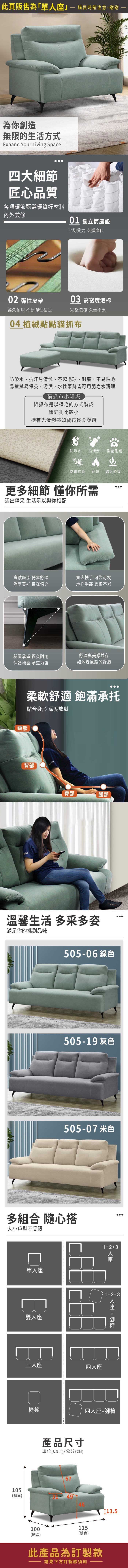 此頁販售為「單購買時請注意,謝謝 為你創造無限的生活方式Expand Your Living Space四大細節匠心品質各項環節甄選優質好材料內外兼修01 獨立筒墊平均受力 支撐度佳0 彈性皮帶03 高密度泡棉經久耐用 不易彈性疲乏完整包覆 久坐不累04 植絨點點貓抓布防潑水、抗汙易清潔、不起毛球、耐磨、不易粘毛易擦拭易保養,污漬、水性筆跡皆可用肥皂水清理貓抓布小知識貓抓布是以植毛的方式製成纖維孔比較小擁有光滑觸感如絨布輕柔舒適防潑水易清潔 耐磨耐刮防霉抗菌耐燃 透氣舒爽更多細節 懂你所需活出精采 生活足以與你相配寬敞座深 倚靠舒適靜享 自在倚靠寬大扶手 可靠可枕承托手部 支撑不累穩固承重 經久耐用舒適與美感並存保護地面 承重力強如沐春風般的舒適頸部柔軟舒適 飽滿承托貼合身形 深度放鬆背部臀部腿部溫馨生活 多采多姿滿足你的挑剔品味17-11 綠色217-09 灰色217-17 米色多組合 隨心搭大小戶型不受限單座雙人座105三人座(總高)123四人座人座12+3人座 +椅凳四人座+腳椅100產品尺寸單位(UNIT)/公分(CM)674911513.5(總深)(總寬)此產品為訂製款請見下方訂製款須知