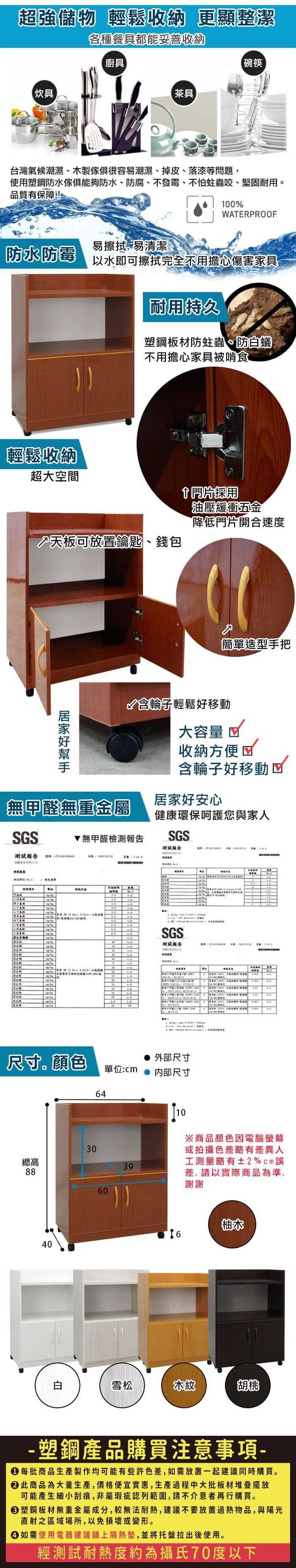 超強儲物 輕鬆收納 更顯整潔各種餐具都能妥善收納廚具碗筷【炊具【茶具台灣氣候潮濕、木製很容易潮濕、掉皮、落漆等問題使用塑鋼防水傢俱防水、防腐、不發霉、不怕蛀蟲咬、堅固耐用品質有保障!%WRROF易擦拭易清潔防水防霉以水即可擦拭完全不用擔心傷害家具輕鬆收納超大空間耐用持久塑鋼板材防蛀蟲、防蟻不用擔心家具被啃食天板可放置鑰匙、錢包採用油壓緩衝五金降低門片開合速度簡單造型手把含輪子輕鬆好移動大容量 收納方便含輪子好移動居家好安心無甲醛無重金屬健康環保呵護您與家人GS測試報告綠色SA&無甲醛檢測報告SGS測試報告   SGS測試報告T P O 100  尺寸。顏色 外部尺寸單位:cm 内部尺寸640總高398860白10  3 E, 40 , ※商品顏色因電腦螢幕或拍攝色差略有差異人工測量略有±2%cm差,請以實際商品為準,謝謝柚木6雪松木紋胡桃-塑鋼產品購買注意事項- 每批商品生產製作均可能有些許色差,如需放置一起建議同時購買。 此商品為大量生產,價格便宜實惠,生產過程中大批板材堆疊擺放可能產生細小刮痕,非屬瑕疵認列範圍,請不介意者再行購買。塑鋼板材無重金屬成分,較無法耐熱,建議不要放置過熱物品,與陽光直射之區域場所,以免損壞或變形。 如需使用電器建議鋪上隔熱墊,並將托盤拉出後使用。經測試耐熱度約為攝氏70度以下