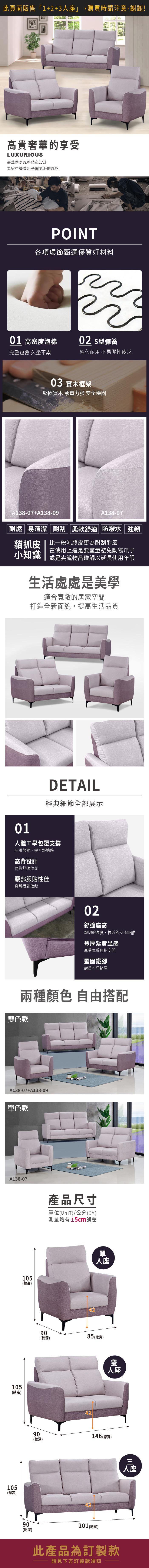 此頁面販售「1+2+3座」,購買時請注意,謝謝!高貴奢華的享受LUXURIOUS豪華傳奇風格精心設計為家中營造出華麗氣派的風格POINT各項環節甄選優質好材料01 高密度泡棉02 型彈簧完整包覆 久坐不累經久耐用 不易彈性疲乏03 實木框架堅固實木 承重力強 安全穩固貓抓138-07+138-09耐燃易清潔|耐刮 柔軟舒適 防潑水 強韌貓抓皮 | 比一般乳膠皮更為耐刮耐磨小知識在使用上還是要盡量避免動物爪子或是尖銳物品碰觸以延長使用年限生活處處是美學適合寬敞的居家空間打造全新面貌,提高生活品質01DETAIL經典細節全部展示人體工學包覆支撐呵護勞累,提升舒適感高背設計倚靠舒適放鬆腰部服貼性佳身體得到放鬆105(總高)105(總高)105(總高)90(總深)02舒適座高親切的高度,拉近的交流距離豐厚紮實坐感享受寬敞無拘空間堅固鐵腳耐重不易搖晃產品尺寸單位(UNIT)/公分(CM)測量略有±5cm誤差42單人座9085 (總寬)(總深)90(總深)4242雙人座146 (總寬)201(總寬)此產品為訂製款請見下方訂製款須知人座