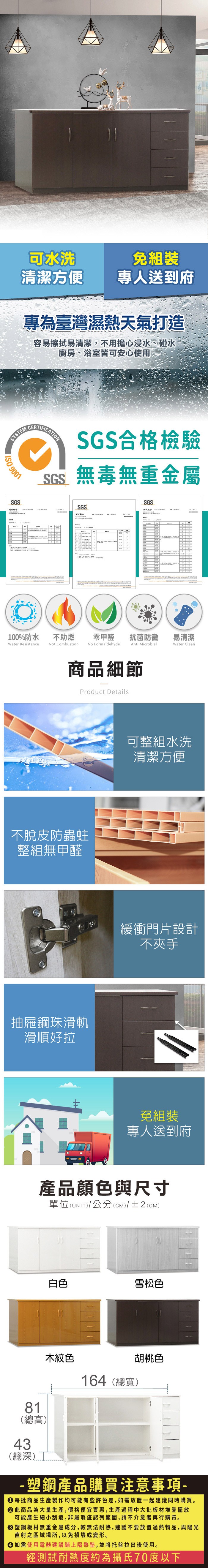 可水洗免組裝清潔方便專人送到府專為臺灣濕熱天氣打造容易擦拭易清潔,不用擔心浸水、碰水廚房、浴室皆可安心使用SYSTEM  9001SGSCERTIFICATIONSGS合格檢驗SGS無毒無重金屬SGS報告SGS100%防水Water Resistance不助燃Not Combustion零甲醛抗菌防黴易清潔Anti MicrobialWater CleanNo Formaldehyde商品細節Product Details不脫皮防蟲蛀整組無甲醛抽屜鋼珠滑軌滑順好拉可整組水洗清潔方便緩衝門片設計不夾手免組裝專人送到府產品顏色與尺寸單位(UNIT)/公分(CM)/±2(CM)81(總高)43(總深)白色雪松色木紋色164(總寬)胡桃色-塑鋼產品購買注意事項- 每批商品生產製作均可能有些許色差,如需放置一起建議同時購買。 此商品為大量生產,價格便宜實惠,生產過程中大批板材堆疊擺放可能產生細小刮痕,非屬瑕疵認列範圍,請不介意者再行購買。塑鋼板材無重金屬成分,較無法耐熱,建議不要放置過熱物品,與陽光直射之區域場所,以免損壞或變形。 如需使用電器建議鋪上隔熱墊,並將托盤拉出後使用。經測試耐熱度約為攝氏70度以下