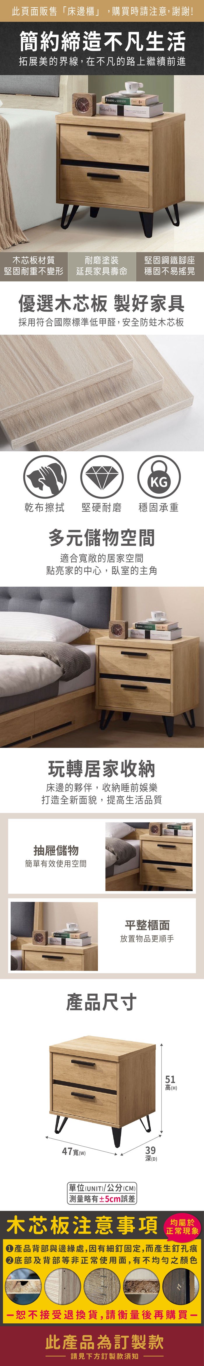 此頁面販售床邊櫃」,購買時請注意,謝謝!簡約締造不凡生活拓展美的界線,在不凡的路上繼續前進 木芯板材質堅固耐重不變形耐磨塗裝延長家具壽命堅固鋼鐵腳座穩固不易搖晃優選木芯板 製好家具採用符合國際標準低甲醛,安全防蛀木芯板KG乾布擦拭堅硬耐磨穩固承重多元儲物空間適合寬敞的居家空間點亮家的中心,臥室的主角 玩轉居家收納床邊的夥伴,收納睡前娛樂打造全新面貌,提生活品質抽屜儲物簡單有效使用空間平整櫃面放置物品更順手產品尺寸47寬(93深(D)51高高(H)(UNIT)/公分(CM))「測量略有±5cm誤差木芯板注意事項均屬於正常現象產品背部與邊緣處,因有細釘固定,而產生釘孔痕底部及背部等非正常使用面,有不均勻之顏色恕不接受退換貨,請衡量後再購買一此產品為訂製款請見下方訂製款須知