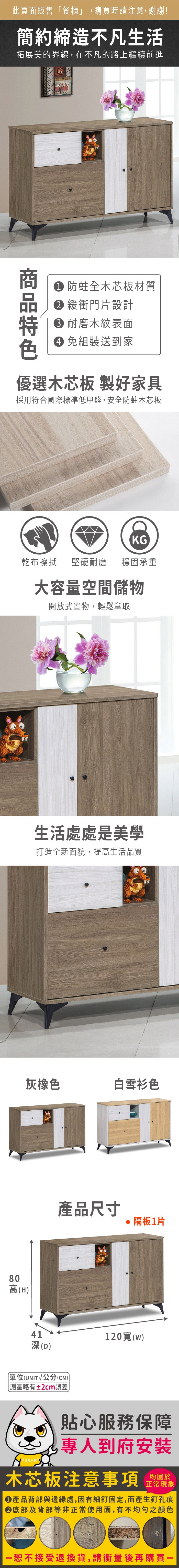 80高(H)此頁面販售餐櫃」,購買時請注意,謝謝!簡約締造不凡生活拓展美的界線,在不凡的路上繼續前進 防蛀全木芯板材質 緩衝門片設計 耐磨木紋表面 組裝送到家優選木芯板 製好家具採用符合國際標準低甲醛,安全防蛀木芯板KG乾布擦拭堅硬耐磨 穩固承重大容量空間儲物開放式置物,輕鬆拿取生活處處是美學打造全新面貌,提高生活品質灰橡色白雪衫色41深(D)(UNIT)/公分(CM)「略有±2cm誤差產品尺寸 隔板1片120寬(w)貼心服務保障專人到府安裝木芯板注意事項正常現象產品背部與邊緣處,因有細釘固定,而產生釘孔痕底部及背部等非正常使用面,有不均勻之顏色恕不接受退換貨,請衡量後再購買
