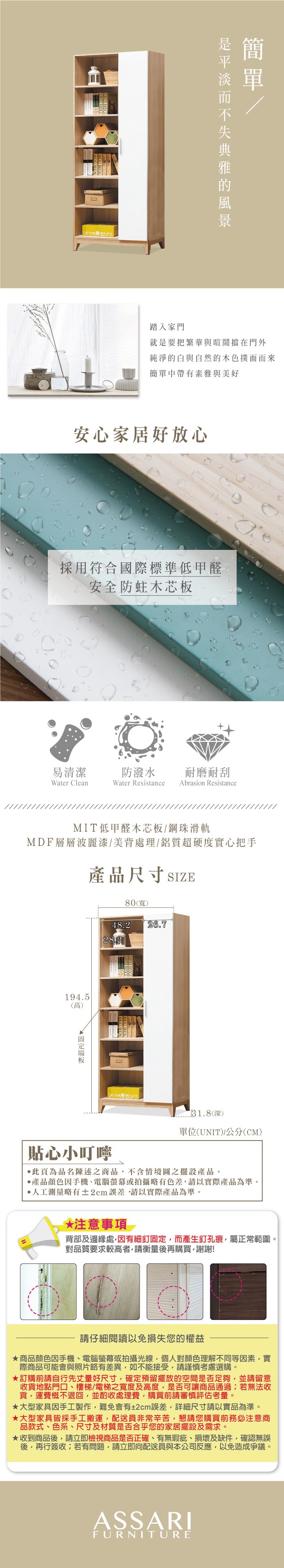 踏入家門就是要把繁華與喧鬧擋在門外純淨的白與自然的木色撲面而來簡單中帶有素雅與美好安心家居好放心採用符合國際標準低甲醛安全防蛀木芯板易清潔防潑水耐磨耐刮Water CleanWater Resistance Abrasion ResistanceMIT低甲醛木芯板鋼珠滑軌MDF層層波麗漆/美背處理/鋁質超硬度實心把手產品尺寸SIZE80(寬)194.5(高)48.26.728.231.8(深)單位(UNIT)/公分(CM)貼心小叮嚀此頁為品名陳述之商品不含情境圖之擺設產品。產品顏色手機、電腦螢幕或拍攝略有色差,請以實際產品為準。測量略有±2cm誤差,請以實際產品為準。*注意事項 2背部及邊緣處,因有細釘固定,而產生釘孔痕,屬正常範圍。對品質要求較高者,請衡量後再購買,謝謝!請仔細閱讀以免損失您的權益商品顏色因手機、電腦螢幕或拍攝光線,個人對顏色理解不同等因素,實際商品可能會與照片略有差異,如不能接受,請謹慎考慮選購。訂購前請自行先丈量好尺寸,確定預留擺放的空間是否足夠,並請留意收貨地點門口、樓梯/電梯之寬度及高度,是否可讓商品通過若無法收貨,運費概不退回,並酌收處理費,購買前請審慎評估考量。★大型家具因手工製作,難免會有±2cm誤差,詳細尺寸請以實品為準。★大型家具皆採手工搬運,配送員非常辛苦,懇請您購買前務必注意商品款式、色系、尺寸及材質是否合乎您的家居擺設及需求。★收到商品後,請立即檢視商品是否正確、有無瑕疵、損壞及缺件,確認無誤後,再行簽收;若有問題,請立即向配送員與本公司反應,以免造成爭議。ASSARIFURNITURE
