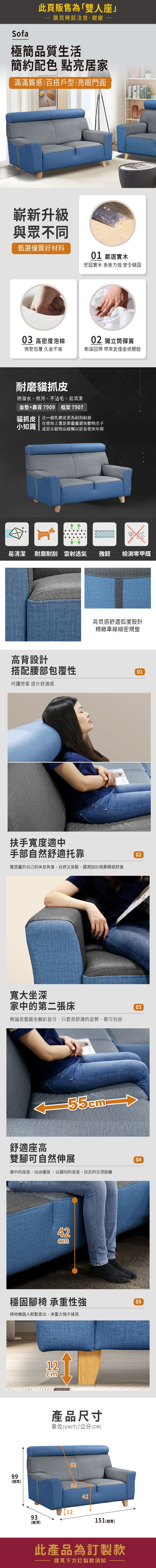 Sofa此頁販售為「雙人座購買時請注意,謝謝極簡品質生活簡約配色 點亮居家滿滿質感百搭戶型|亮眼門面嶄新升級與眾不同甄選優質好材料01 嚴選實木堅固實木 承重力強 安全穩固03 高密度泡棉02 獨立筒彈簧完整包覆 久坐不累飽滿回彈 帶來更佳坐感體驗耐磨貓抓皮防潑水、抗污、不沾毛、易清潔坐墊+靠背7909 框架7907貓抓皮 | 比一般乳膠皮更為耐刮耐磨在使用上還是要盡量避免動物爪子小知識 或是尖銳物品碰觸以延長使用年限甲醛易清潔 耐磨耐刮 雷射透氣強韌檢測零甲醛高背設計高質感舒適弧度設計精緻車線細密規整搭配腰部包覆性01呵護勞累 提升舒適感扶手寬度適中手部自然舒適托靠營造屬於自己的休息角落,自然又放鬆,圓潤設計倚靠瞬感舒適02寬大坐深家中的第二張床無論是盤腿坐躺皆可,只要是舒適的姿勢,都可包容03舒適座高雙腳可自然伸展適中的座高,自由擺放,以親切的高度,拉近的交流距離4204穩固腳椅 承重性強掃地機器人輕鬆進出,承重力強不搖晃0512cm產品尺寸單位(UNIT)/公分(CM)6399(高)55421293(總深)151 (總寬)此產品為訂製款請見下方訂製款須知