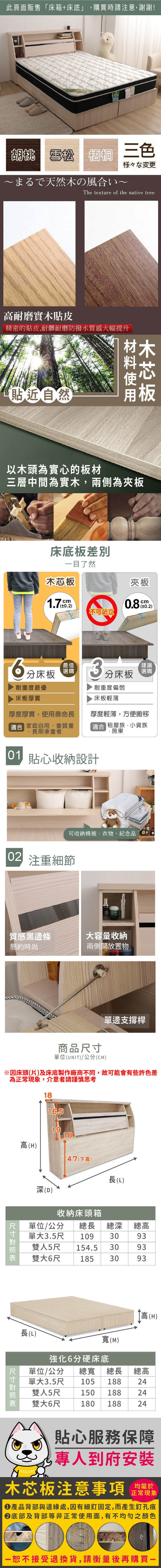 此頁面販售床箱+床底」,購買時請注意,謝謝!胡桃 雪松雪松 梧桐 三色様々な変更まるで天然の風合いThe texture of the native tree耐磨實木貼皮精密的貼皮,耐髒耐磨防撥水質感大幅提升貼近然木以木頭為實心的板材三層中間為實木,兩側為夾板床底板目了然木芯板夾板1.7cm0.20.8cm0.2)不可站立耐重度最優床板厚實分床板最佳選購3建議分床板耐重度偏弱床板輕薄厚度厚實,使用壽命長 家庭自用、重質量長期承重者厚度輕薄,方便搬移適合 租屋族、小資族、房東01 貼心收納設計可收納棉被、衣物、紀念品自 注重細節質感黑邊條大容量收納簡約時尚兩側開放置物商品單位(UNIT)/公分(CM)單邊支撐桿1816.51918高(H)47(下高)長(L)「深(D)收納床頭箱總深單位/公分總長單大3.5尺 109 30雙人5尺 154.5 30總高9393雙大6尺1853093高(H)長(L)寬(M)強化6分硬床底單位/公分 總寬 總長 總高單大3.5尺 105 188雙人5尺雙大6尺2415018824180 18824 尺寸貼心服務保障ASSART專人到府安裝均屬於木芯板注意事項正常現象產品背部與邊緣處,因有細釘固定,而產生釘孔痕底部及背部等非正常使用面,有不均勻之顏色恕不接受退換貨,請衡量後再購買一
