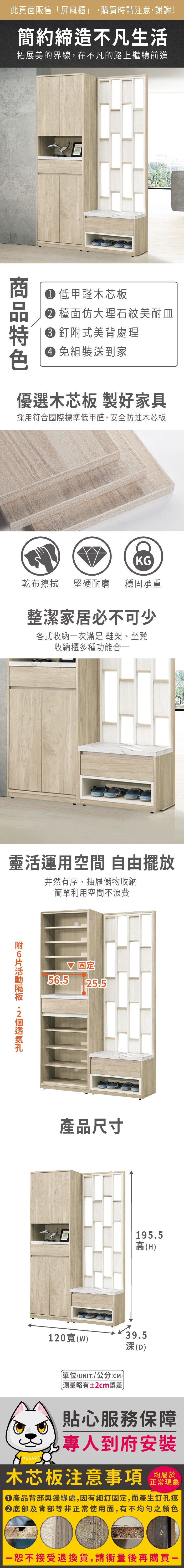 此頁面販售「屏風櫃」,購買時請注意,謝謝!簡約締造不凡生活拓展美的界線,在不凡的路上繼續前進 低甲醛木芯板 檯面仿大理石紋美耐皿 式美背處理 組裝送到家優選木芯板 製好家具採用符合國際標準低甲醛,安全防蛀木芯板KG乾布擦拭堅硬耐磨 穩固承重整潔家居必不可少各式收納一次滿足 鞋架、坐凳收納櫃多種功能合一靈活運用空間 自由擺放井然有序,抽屜儲物收納簡單利用空間不浪費附 56.5 固定25.5產品尺寸195.5高(H)120()單位(UNIT)/公分(CM))略有±2cm誤差39.5深(D)貼心服務保障專人到府安裝木芯板注意事項正常現象產品背部與邊緣處,因有細釘固定,而產生釘孔痕底部及背部等非正常使用面,有不均勻之顏色恕不接受退換貨,請衡量後再購買