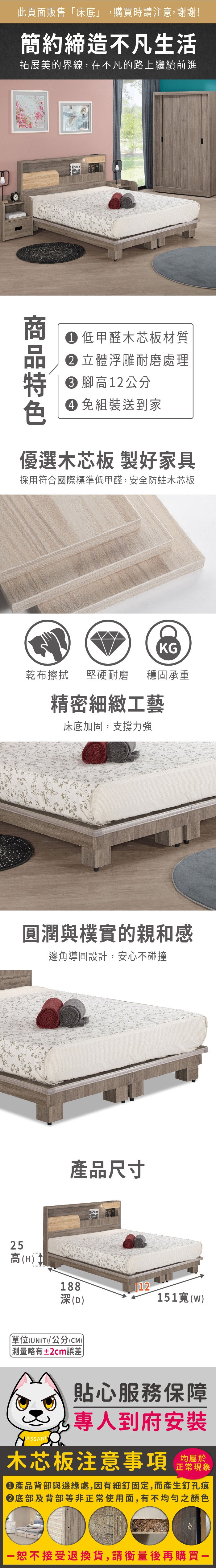 此頁面販售「床底」,購買時請注意,謝謝!簡約締造不凡生活拓展美的界線,在不凡的路上繼續前進ROCKY 低甲醛木芯板材質 立體浮雕耐磨處理 高12公分 組裝送到家優選木芯板 製好家具採用符合國際標準低甲醛,安全防蛀木芯板KG乾布擦拭堅硬耐磨穩固承重精密細緻工藝床底加固,支撐力強潤與樸實的親和感邊角導圓設計,安心不碰撞25產品尺寸高(H)188深(D)12151(w)單位(UNIT)/公分(CM) 測量略有±2cm誤差貼心服務保障專人到府安裝木芯板注意事項均屬於正常現象產品背部與邊緣處,因有細釘固定,而產生釘孔痕底部及背部等非正常使用面,有不均勻之顏色恕不接受退換貨,請衡量後再購買一