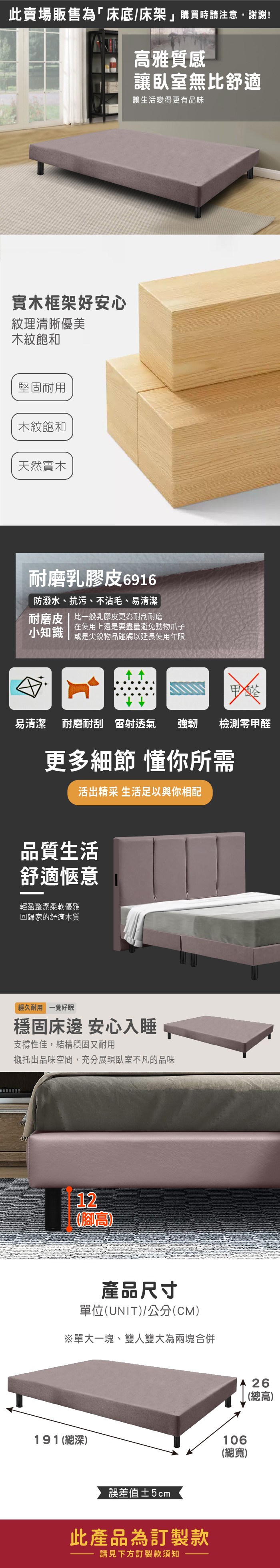 此賣場販售為「床底/床架」購買時請注意,謝謝!雅質感讓臥室無比舒適讓生活變得更有品味實木框架好安心紋理清晰優美木紋飽和堅固耐用木紋飽和天然實木耐磨乳膠皮6916防潑水、抗污、不沾毛、易清潔耐磨皮 | 比一般乳膠皮更為耐刮耐磨小知識在使用上還是要盡量避免動物爪子或是尖銳物品碰觸以延長使用年限易清潔 耐磨耐刮雷射透氣 強韌檢測甲醛更多細節 懂你所需活出精采 生活足以與你相配品質生活舒適愜意輕盈整潔柔軟優雅回歸家的舒適本質經久耐用 一覺好眠穩固床邊 安心入睡支撐性佳,結構穩固又耐用襯托出品味空間,充分展現臥室不凡的品味12(高產品尺寸單位(UNIT)/公分(CM)※單大一塊、雙人雙大為兩塊合併191(總深)誤差值±5cm此產品為訂製款請見下方訂製款須知106(總寬)26(總高)