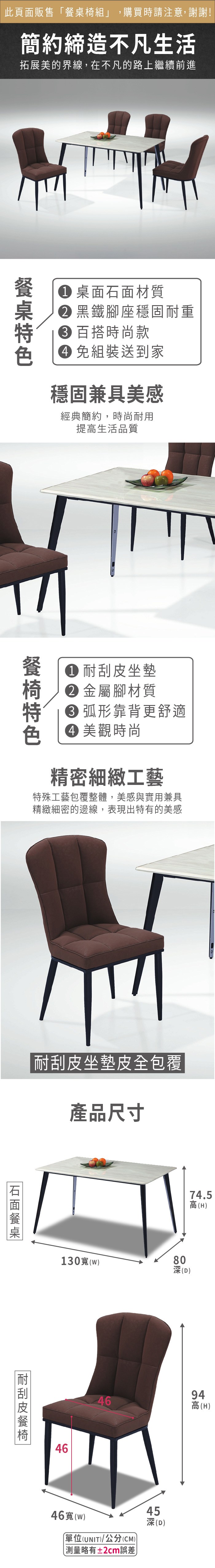 此頁面販售椅組」,購買時請注意,謝謝!簡約締造不凡生活拓展美的界線,在不凡的路上繼續前進餐桌 桌面石面材質 黑鐵腳座穩固耐重 百搭時尚款 組裝送到家穩固兼具美感經典簡約,時尚耐用提高生活品質 耐刮皮坐墊 金屬腳材質 弧形靠背更舒適 美觀時尚精密細緻工藝特殊工藝包覆整體,美感與實用兼具精緻細密的邊線,表現出特有的美感耐刮皮坐墊皮全包覆產品尺寸石面餐臬130(耐刮皮餐椅4674.5高(H)80深(D)4694高(H)46寬(w)「單位(UNIT)/公分(CM))測量略有±2cm誤差45深(D)