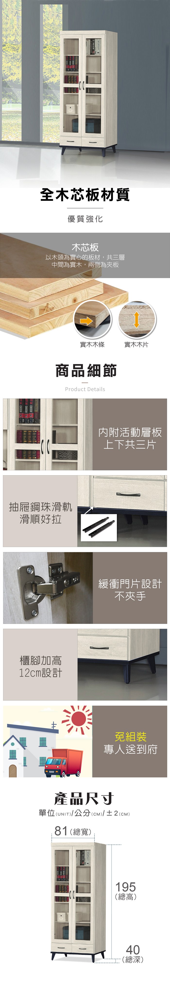 全木芯板材質優質強化木芯板以木頭為實心的板材,共三層中間為實木,兩側為夾板  CHISIN實木木條實木木片商品細節Product Details抽屜鋼珠滑軌滑順好拉櫃腳加高12cm設計内附活動層板上下共三片緩衝門片設計不夾手免組裝專人送到府產品尺寸單位(UNIT)/公分(cm)/±2(cm)81(總寬)195(總高)40(總深)