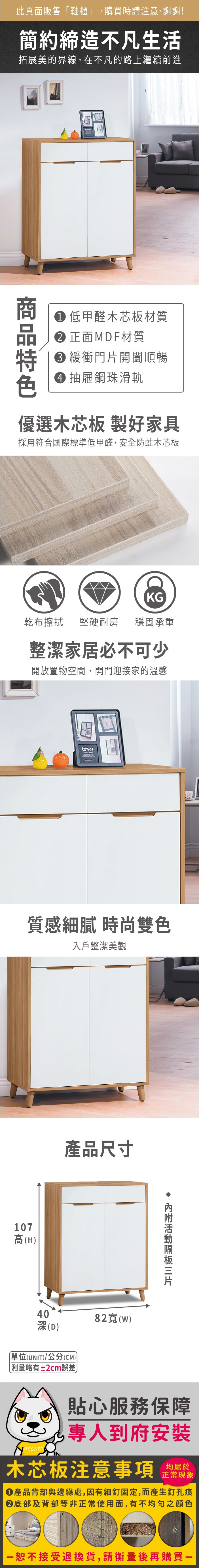 此頁面販售「鞋櫃」,購買時請注意,謝謝!簡約締造不凡生活拓展美的界線,在不凡的路上繼續前進低甲醛木芯板材質 正面MDF材質 緩衝門開闔順暢 抽屜鋼珠滑軌優選木芯板 製好家具採用符合國際標準低甲醛,安全防蛀木芯板KG乾布擦拭堅硬耐磨穩固承重整潔家居必不可少開放置物空間,開門迎接家的溫馨tower質感細膩 時尚雙色入戶整潔美觀107高(H產品尺寸40深(D)單位(UNIT)/公分(CM))略有±2cm誤差82寬(w)片貼心服務保障專人到府安裝木芯板注意事項均屬於正常現象 產品背部與邊緣處,因有細釘固定,而產生釘孔痕底部及背部等非正常使用面,有不均勻之顏色恕不接受退換貨,請衡量後再購買