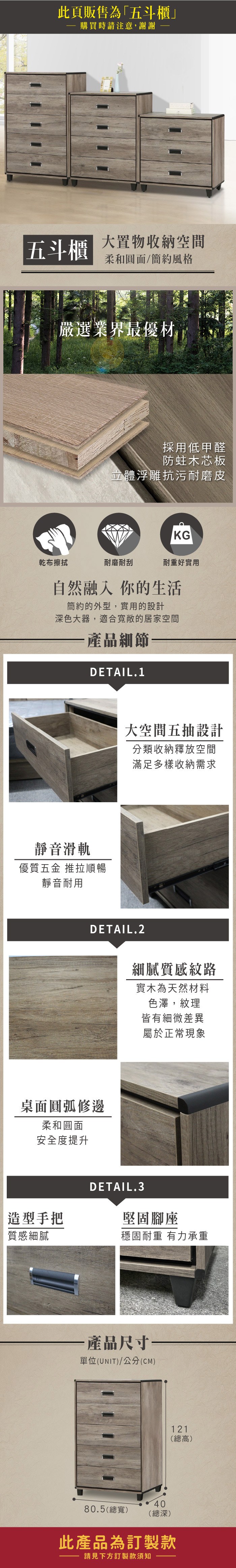 此頁販售為「五斗櫃購買時請注意,謝謝五斗櫃大置物收納空間柔和圓面/簡約風格嚴選業界最優材採用低甲醛防蛀木芯板立體浮雕抗污耐磨皮KG乾布擦拭耐磨耐刮耐重好實用自然融入你的生活簡約的外型,實用的設計深色大器,適合寬敞的居家空間產品細節DETAIL.1靜音滑軌優質五金 推拉順暢靜音耐用大空間五抽設計分類收納釋放空間滿足多樣收納需求DETAIL.2桌面圓弧修邊柔和圓面安全度提升造型手把質感細膩細膩質感紋路實木為天然材料色澤,紋理皆有細微差異屬於正常現象DETAIL.3堅固腳座穩固耐重 有力承重·產品尺寸單位(UNIT)/公分(CM)4080.5(總寬)(總深)121(總高)此產品為訂製款請見下方訂製款須知