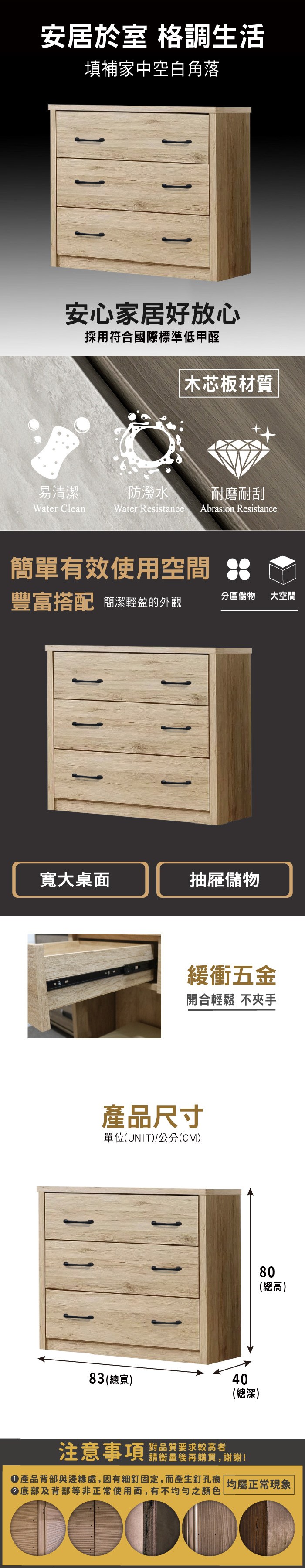 安居於室 格調生活填補家中空白角落安心家居好放心採用符合國際標準低甲醛木芯板材質易清潔防潑水耐磨耐刮Water CleanWater Resistance Abrasion Resistance簡單有效使用空間豐富搭配 簡潔輕盈的外觀分區儲物大空間寬大桌面抽屜儲物緩衝五金開合輕鬆 不夾手產品尺寸單位(UNIT)/公分(CM)80(總高)83 (總寬)40(總深)注意事項 品質要求校高者請衡量後再購買,謝謝!產品背部與邊緣處,因有細釘固定,而產生釘孔痕 均屬正常現象底部及背部等非正常使用面,有不均勻之顏色