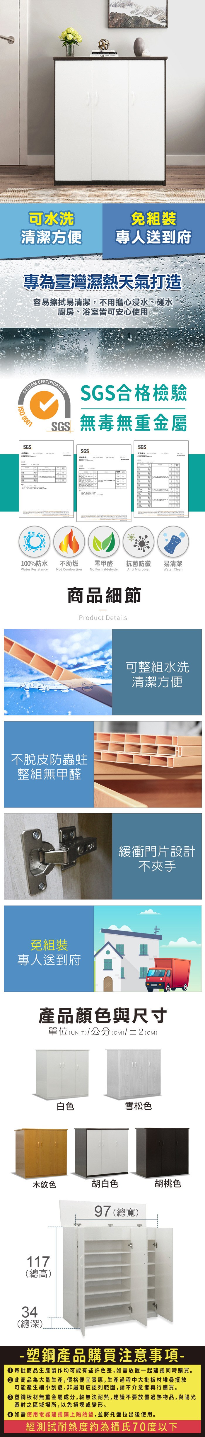 可水洗免組裝清潔方便專人送到府專為臺灣濕熱天氣打造容易擦拭易清潔,不用擔心浸水、碰水廚房、浴室皆可安心使用SYSTEM 9001SGS測試報告CERTIFICATIONSGS合格檢驗SGS無毒無重金屬SGSSGS零甲醛抗菌防黴易清潔Anti MicrobialWater Clean100%防水Water Resistance不助燃Not CombustionNo Formaldehyde商品細節Product Details不脫皮防蟲蛀整組無甲醛免組裝專人送到府可整組水洗清潔方便緩衝門片設計不夾手產品顏色與尺寸單位(UNIT)/公分(CM)/±2(CM)白色雪松色木紋色胡白色97 (總寬)胡桃色117(總高)34(總深)塑鋼產品購買注意事項- 每批商品生產製作均可能有些許色差,如需放置一起建議同時購買。 此商品為大量生產,價格便宜實惠,生產過程中大批板材堆疊擺放可能產生細小刮痕,非屬瑕疵認列範圍,請不介意者再行購買。塑鋼板材無重金屬成分,較無法耐熱,建議不要放置過熱物品,與陽光直射之區域場所,以免損壞或變形。 如需使用電器建議鋪上隔熱墊,並將托盤拉出後使用。經測試耐熱度約為攝氏70度以下