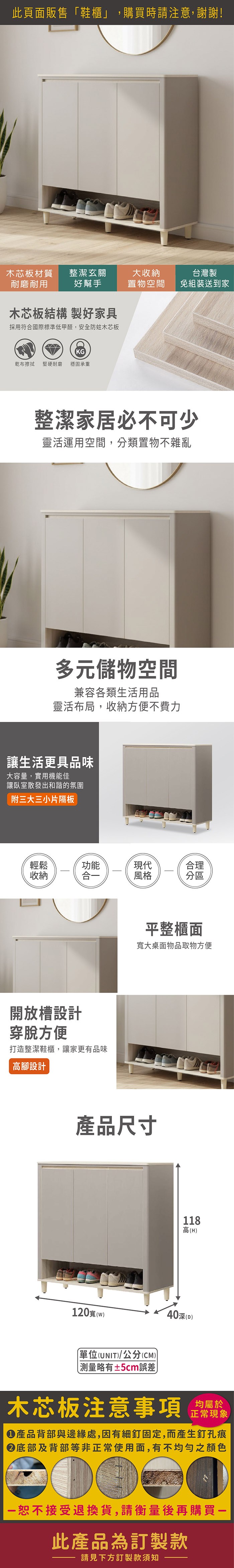 此頁面販售鞋櫃」,購買時請注意,謝謝!木芯板材質耐磨耐用整潔玄關好幫手大置物空間台灣製免組裝送到家木芯板結構 製好家具採用符合國際標準低甲醛,安全防蛀木芯板KG乾布擦拭 堅硬耐磨 穩固承重整潔家居必不可少靈活運用空間,分類置物不雜亂多元儲物空間兼容各類生活用品靈活布局,收納方便不費力讓生活更具品味大容量,實用機能佳讓臥室散發出和諧的氛圍附三片隔板輕鬆收納功能現代合理合風格分區開放槽設計穿脫方便打造整潔鞋櫃,讓家更有品味高設計平整櫃面寬大桌面物品取物方便產品尺寸118高(H120寬 (w)40深()單位(UNIT)/公分(CM)「測量略有±5cm誤差木芯板注意事項均屬於正常現象產品背部與邊緣處,因有細釘固定,而產生釘孔痕底部及背部等非正常使用面,有不均勻之顏色恕不接受退換貨,請衡量後再購買一此產品為訂製款請見下方訂製款須知