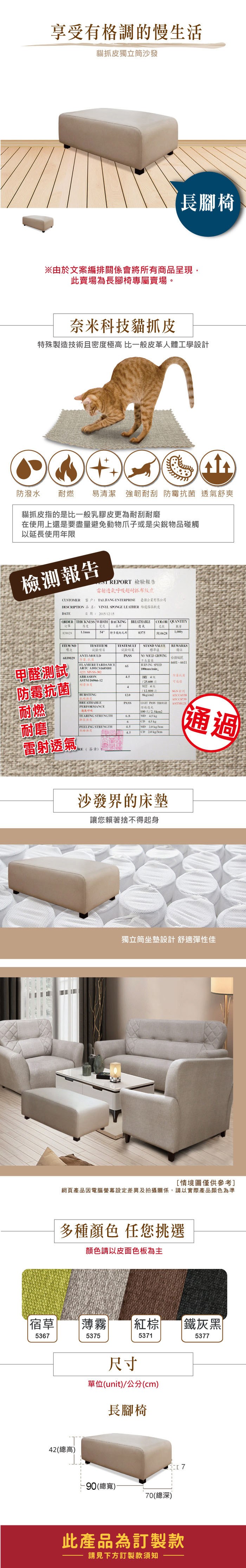 享受有格調的慢生活貓皮獨立筒沙發長腳椅※由於文案編排關係會將所有商品呈現此賣場為長腳椅專屬賣場。奈米科技貓抓皮特殊製造技術且密度極高 比一般皮革人體工學設計防潑水 耐燃易清潔 強韌耐刮  透氣舒爽貓抓皮指的是比一般乳膠皮更為耐刮耐磨在使用上還是要盡量避免動物爪子或是尖銳物品碰觸以延長使用年限檢測報告 REPORT 檢驗報告雷射透氣呼吸超耐抓布紋皮CUSTOMER 客戶 TAIJIANG ENTERPRISE 臺企業有限公司DESCRIPTION 品名: VINYL SPONGE LEATHER 龍傢俱軟皮DATE日期:20151215ORDER THICKNESS WIDTH BACKINGCOLOR QUANTITYBREATHABLE訂單厚度邊氣色8390295 特多龍起毛布0375 NOTESTESULT項次試驗項目試驗結果ANTI-MOULDPASS839029抗菌甲醛測試防霉抗菌耐燃BURSTINGBREATHABLEPERFORMANCEFLAMERETARDAMCE65ARTC A101CS168M01STAND VALUE標準值NO  GROWING長BURNING SPEED100mmmin,REMARKS備註編號6601-6611-302ABRASION防霉抗菌號ASTM D4966-1225,600次4WET 4712.800S/2PASSLIGHT PASS THROUGHATCC6538ATCC8739透氣呼吸100/TEARING STRENGTHMD 4.5 6CD 45 kg耐磨 PEELING STRENGTH4.5MD 20 kg/cm4.5CD  kg/雷射透氣 通過RE(簽章)沙發界的床墊讓您賴著捨不得起身獨立筒坐墊設計舒適彈性佳[情境圖僅供參考]網頁產品因電腦螢幕設定差異及拍攝關係,請以實際產品顏色為準多種顏色 任您挑選顏色請以皮面色板為主宿草薄霧5367537542(總高)棕 鐵灰黑53715377尺寸單位(unit)/公分(cm)長腳椅-90(總寬)70(總深)此產品為訂製款請見下方訂製款須知