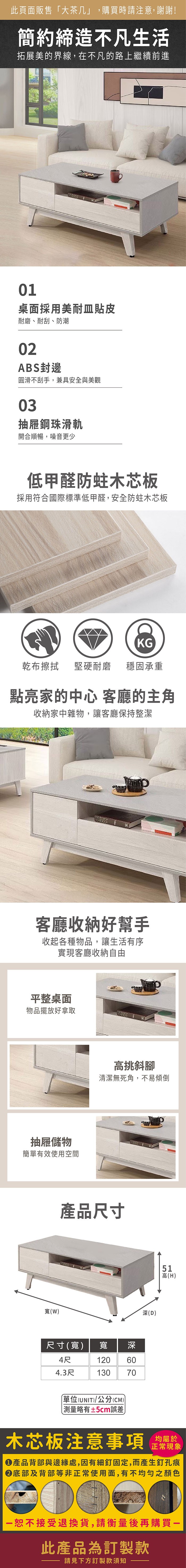 此頁面販售大茶几」,購買時請注意,謝謝!簡約締造不凡生活拓展美的界線,在不凡的路上繼續前進01桌面採用美耐皿貼皮耐磨、耐刮、防潮02ABS封邊圓滑不刮手,兼具安全與美觀03抽屜鋼珠滑軌開合順暢,噪音更少低甲醛防蛀木芯板採用符合國際標準低甲醛,安全防蛀木芯板KG乾布擦拭 堅硬耐磨 穩固承重點亮家的中心 客廳的主角收納家中雜物,讓客廳保持整潔客廳收納好幫手收起各種物品,讓生活有序實現客廳收納自由平整桌面物品擺放好拿取抽屜儲物簡單有效使用空間寬(W)高挑斜腳清潔無死角,不易傾倒產品尺寸尺寸(寬) 寬深4尺4.3尺120 60130 70「單位(UNIT)/公分(CM)±5cm誤差深(D)51高(H)木芯板注意事項 將正常現象產品背部與邊緣處,因有細釘固定,而產生釘孔痕底部及背部等非正常使用面,有不均勻之顏色一恕不接受退換貨,請衡量後再購買一此產品為訂製款請見下方訂製款須知