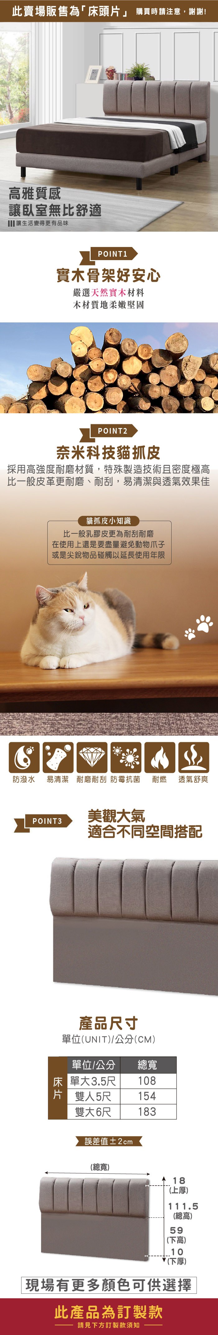 此賣場販售為「床頭片」 購買時請注意,謝謝!雅質感讓臥室無比舒適 讓生活變得更有品味POINT 1實木骨架好安心嚴選天然實木材料木材質地柔嫩堅固POINT2奈米科技貓抓皮採用高強度耐磨材質,特殊製造技術且密度極高比一般皮革更耐磨、耐刮,易清潔與透氣效果佳貓抓皮小知識比一般乳膠皮更為耐刮耐磨在使用上還是要盡量避免動物爪子或是尖銳物品碰觸以延長使用年限防潑水易清潔 耐磨耐刮防霉抗菌耐燃 透氣舒爽POINT3美觀大氣適合不同空間搭配產品寸單位(UNIT/公分(CM)單位/公分總寬床單大3.5尺108片 雙人5尺 154雙大6尺183誤差值±2cm(總寬)18(上厚)111.5(總高)59(下高)10(下厚)現場有更多顏色可供選擇此產品為訂製款請見下方訂製款須知