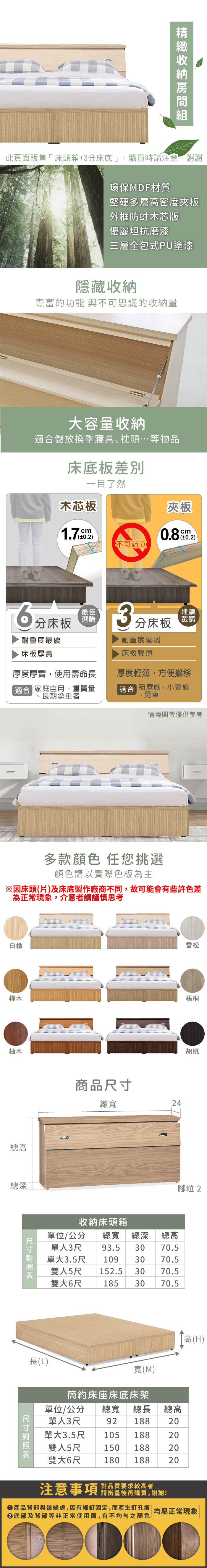 環保MDF材質堅硬多層高密度夾板外框木芯版優麗坦抗磨漆三層全包式PU塗漆隱藏收納豐富的功能 與不可思議的收納量大容量收納儲放換季寢具、枕頭…等物品床底板一目了然木芯板夾板cm0.2)不可站立分床板最佳選購耐重度最優床板厚實3分床板耐重度偏弱床板輕薄厚度厚實,使用壽命長適合 家庭自用、重質量長期承重者厚度輕薄,方便搬移適合 租屋族、小資族、房東情境圖皆僅供參考白橡多款顏色 任您挑選顏色請以實際色板為主雪松樺木梧桐柚木總高總深商品總寬24胡桃腳粒2收納床頭箱總高單位/公分 總寬 總深單人3尺 93.5 30 70.5單大3.5尺 109 30 70.5雙人5尺 152.5 30 70.5雙大6尺30 70.5185長(L)寬(M)簡約床座床底床架高(H)尺寸單位/公分 總寬 總長 總高單人3尺92 18820188單大1053.5尺雙人5尺 150 188雙大6尺180 188對品質要求較高者注意事項請衡量後再購買,謝謝!222產品背部與邊緣處,因有細釘固定,而產生釘孔痕 均屬正常現象底部及背部等非正常使用面,有不均勻之顏色