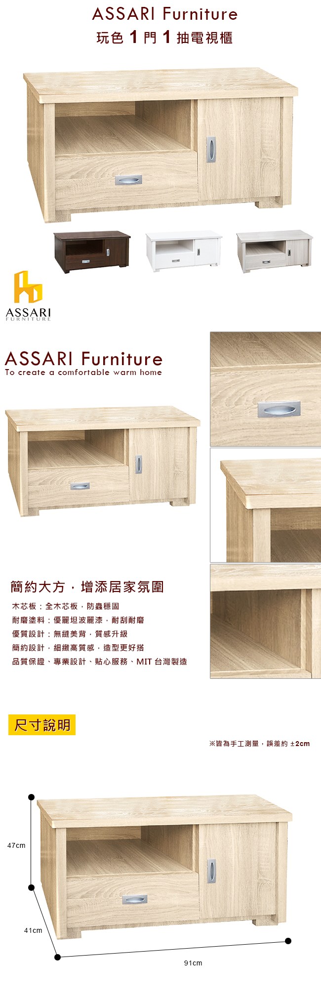 ASSARIFURNITUREASSARI Furniture玩色1門1抽電視櫃ASSARI FurnitureTo create a comfortable warm home簡約大方增添居家氛圍木芯板全木芯板,防蟲穩固耐磨塗料:優麗坦波麗漆,耐刮耐磨優質設計:無縫美背,質感升級簡約設計,細緻高質感,造型更好搭品質保證專業設計、貼心服務、MIT台灣製造尺寸說明47cm41cm91cm※皆為手工測量,誤差約±2cm
