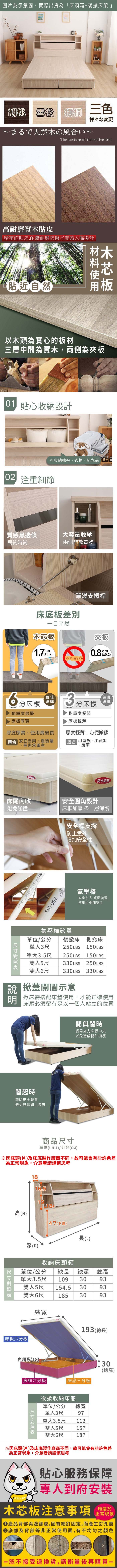 圖片為示意圖實際出貨為「床頭箱+後掀床架」胡桃 雪松梧桐 三色様々な変更まるで天然の風いThe texture of the native tree耐磨實木貼皮精密的貼皮,耐髒耐磨防撥水質感大幅提升貼近然木以木頭為實心的板材三層中間為實木,兩側為 貼心收納設計可收納棉被衣物、紀念品自 注重細節質感黑邊條大容量收納簡約時尚兩側開放置物單邊支撐桿床底板目了然木芯板cm不可站立夾板0.2分床板耐重度最優床板厚實最佳選購3建議選購分床板厚度厚實,使用壽命長合 家庭自用、重質量長期承重者、耐重度偏弱床板輕薄厚度輕薄,方便搬移租屋族、小資族房東防水防水防刮床尾收安全圓角設計避免碰撞床框加厚 多一層保護 安全桿支撐防止意外增加安全性 250 LBS氣壓棒安全省力 緩衝裝置使用上更加安全氣壓棒質單位單人單大後掀床/公分側掀床3尺250LBS150LBS3.5尺雙人5尺250LBS 150LBS330LBS 250LBS雙大6尺 330 LBS330LBS 掀蓋開示意掀床需搭配床墊使用,才能正確使用床尾必須留有足以一個人站立的位置開與闔時皆需施力床板中央以免造成機件損壞闔起時卸除安全裝置避免無法闔上掀床商品單位(UNIT)/公分(CM)1816.51918高(H)47(下高)長(L)深(D)收納床頭箱單位/公分 總長總深單大3.5尺 109雙人5尺總高3093154.5 3093185 3093總寬雙大6尺 床板六分板內部高(18)床框六分板|尺寸193(總長)|床底三分板|(總高)後掀收納床底單單人3尺單大位/公分總寬973.5尺112雙人5尺157雙大6尺187貼心服務保障,到府安裝木芯板注意事項正常現象產品背部與邊緣處,因有細釘固定,而產生釘孔痕底部及背部等非正常使用面,有不均勻之顏色恕不接受退換貨,請衡量後再購買一
