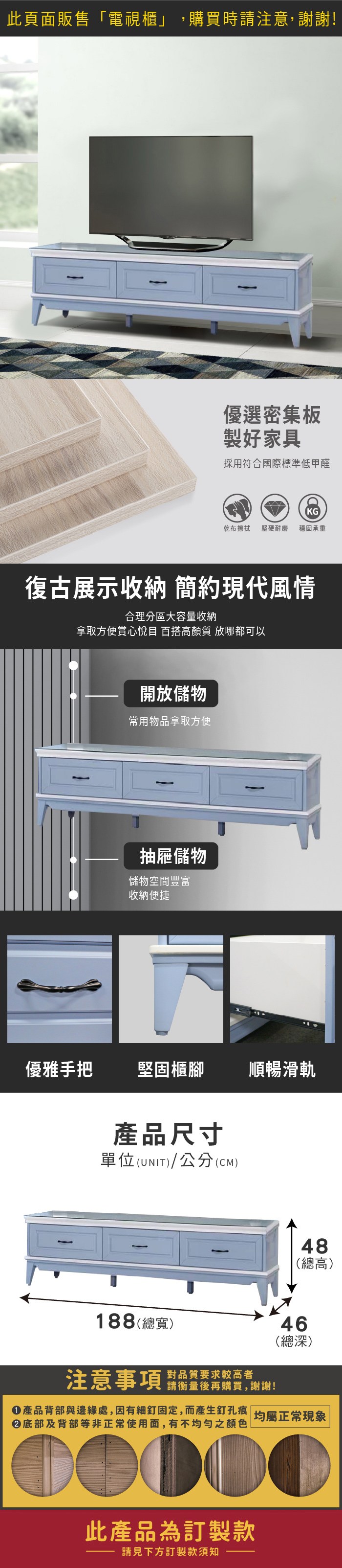 此頁面販售「電視櫃」,購買時請注意,謝謝!優選密集板製好家具採用符合國際標準低甲醛KG乾布擦拭 堅硬耐磨穩固承重復古展示收納 簡約現代風情合理分區大容量收納拿取方便賞心悅目 百搭高顏質 放哪都可以開放儲物常用物品拿取方便抽屜儲物儲物空間豐富收納便捷優雅手把堅固櫃腳順暢滑軌產品尺寸單位(UNIT)/公分(CM)48(總高)188(總寬)46(總深)注意事項 品質要求较高者請衡量後再購買,謝謝!產品背部與邊緣處,因有細釘固定,而產生釘孔痕 均屬正常現象底部及背部等非正常使用面,有不均勻之顏色此產品為訂製款請見下方訂製款須知