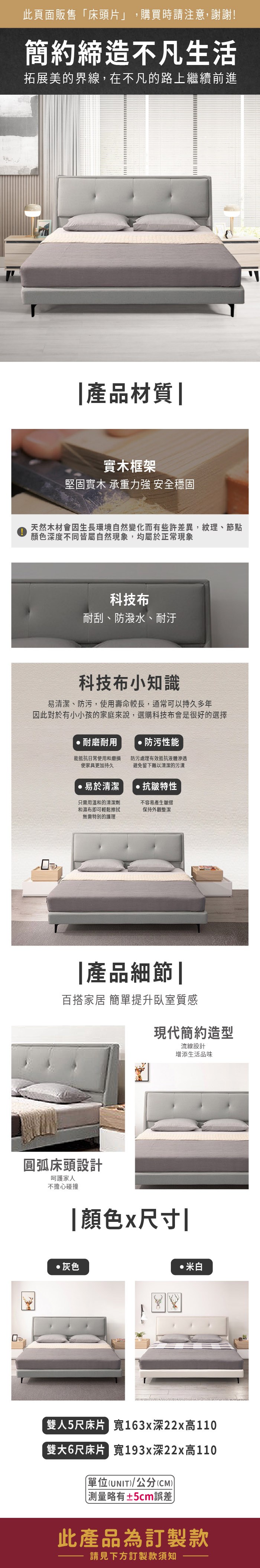 此頁面販售床頭片」,購買時請注意,謝謝!簡約締造不凡生活拓展美的界線,在不凡的路上繼續前進|產品材質 |實木框架堅固實木 承重力強 安全穩固天然木材會因生長環境自然變化而有些許差異,紋理、節點顏色深度不同皆屬自然現象,均屬於正常現象科技布耐刮、防潑水、耐汙科技布小知識易清潔、防污,使用壽命較長,通常可以持久多年因此對於有小小孩的家庭來說,選購科技布會是很好的選擇●耐磨耐用防污性能能抵抗日常使用和磨損使家具更加持久防污處理有效抵抗液體滲透避免留下難以清潔的污漬易於清潔抗皺特性只需用溫和的清潔劑和濕布即可輕鬆擦拭無需特別的護理不容易產生保持外觀整潔|產品細節|百搭家居 簡單提升臥室質感現代簡約造型流線設計增添生活品味圓弧床頭設計呵護家人不擔心碰撞|顏色x尺寸|灰色米白雙人5尺床片 163x深22x高110雙大6尺床片 193x深22x高110單位(UNIT/公分(CM))「測量略有±5cm誤差此產品為訂製款請見下方訂製款須知
