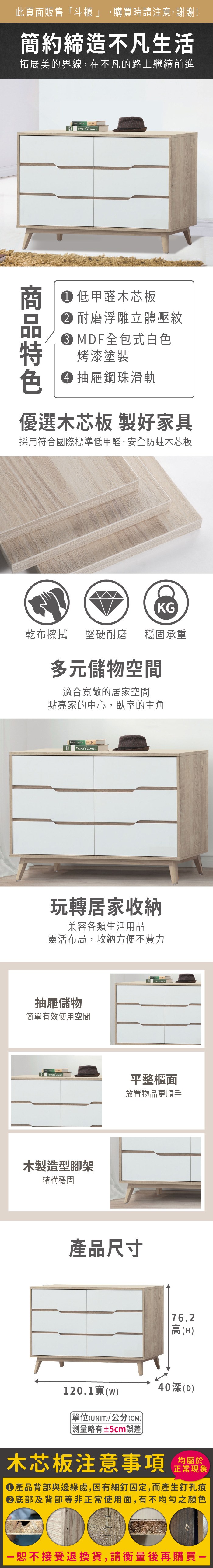 此頁面販售「斗櫃 」,購買時請注意,謝謝!簡約締造不凡生活拓展美的界線,在不凡的路上繼續前進 LAWYER 低甲醛木芯板 耐磨浮雕立體壓紋 MDF全包式白色烤漆塗裝 抽屜鋼珠滑軌優選木芯板 製好家具採用符合國際標準低甲醛,安全防蛀木芯板KG乾布擦拭堅硬耐磨 穩固承重多元儲物空間適合寬敞的居家空間點亮家的中心,臥室的主角PEOPLES LAWYER玩轉居家收納兼容各類生活用品靈活布局,收納方便不費力抽屜儲物簡單有效使用空間PEOPLES 木製造型腳架結構穩固平整櫃面放置物品更順手產品尺寸76.2高(H120.1寬(w40深(D)單位(UNIT)/公分(CM))測量±5cm誤差木芯板注意事項正常現象產品背部與邊緣處,因有細釘固定,而產生釘孔痕底部及背部等非正常使用面,有不均勻之顏色恕不接受退換貨,請衡量後再購買一