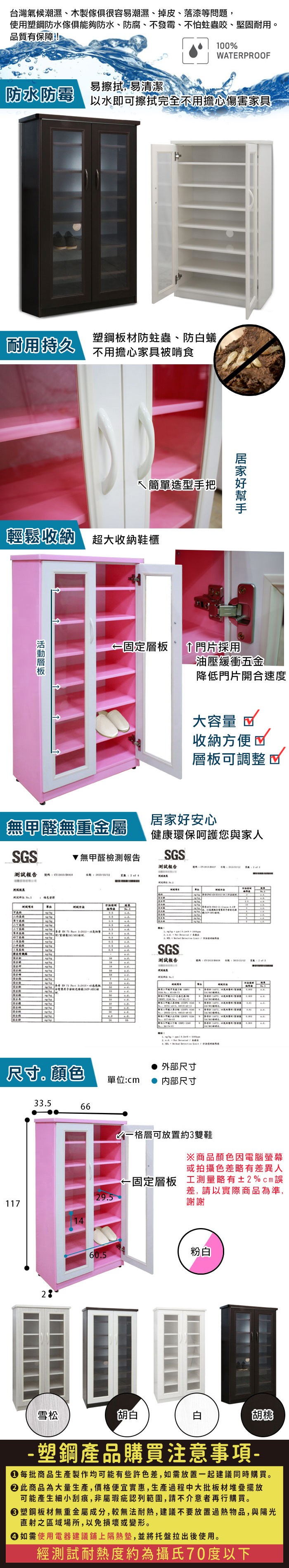 台灣氣候潮濕、木製很容易潮濕、掉皮、落漆等問題,使用塑鋼防水傢俱能夠防水、防腐、不發霉、不怕蛀蟲咬、堅固耐用品質有保障!1WEPROOF易擦拭,易清潔防水防霉以水即可擦拭完全不用擔心傷害家具耐用持久塑鋼板材防蛀蟲、防蟻不用擔心家具被啃食簡單造型手把輕鬆收納 超大收納鞋櫃固定層板門片採用油壓緩衝五金降低門片開合速度大容量 收納方便層板可調整無甲醛無重金屬居家好安心健康環保呵護您與家人SGS無甲醛檢測報告SGS報告測試報告AR00TSGS測試報告 4 尺寸。顏色1173566 3. 外部尺寸單位:內部尺寸格層可放置約3雙鞋※商品顏色因電腦或拍攝色差略有差異人固定層板 工測量略有±2%cm誤差,請以實際商品為準,29.5謝謝60.5粉白雪松胡白白胡桃- 塑鋼產品購買注意事項- 每批商品生產製作均可能有些許色差,如需放置一起建議同時購買。 此商品為大量生產,價格便宜實惠,生產過程中大批板材堆疊擺放可能產生細小刮痕,非屬瑕疵認列範圍,請不介意者再行購買。塑鋼板材無重金屬成分,較無法耐熱,建議不要放置過熱物品,與陽光直射之區域場所,以免損壞或變形。 如需使用電器建議鋪上隔熱墊,並將托盤拉出後使用。經測試耐熱度約為攝氏70度以下