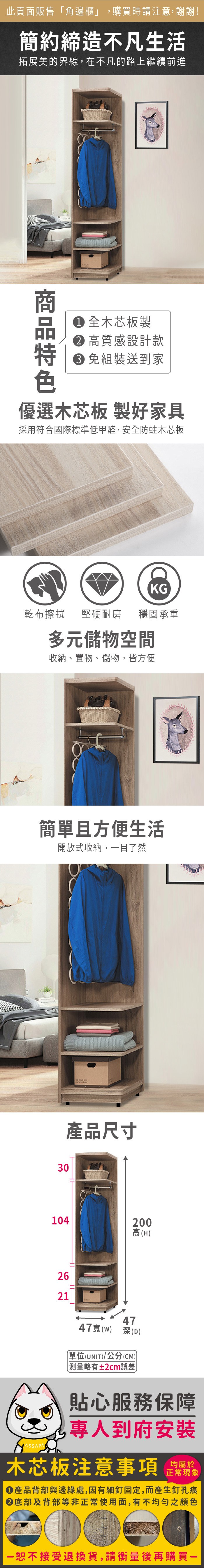 此頁面販售角邊櫃」,購買時請注意,謝謝!簡約締造不凡生活拓展美的界線,在不凡的路上繼續前進① 全木芯板製 高質感設計款 組裝送到家優選木芯板 製好家具採用符合國際標準低甲醛,安全防蛀木芯板KG乾布擦拭 堅硬耐磨 穩固承重多元儲物空間收納、置物、儲物,皆方便簡單且方便生活開放式收納,目了然產品尺寸301042高(H)26214747() 深(D)單位(UNIT)/公分(CM)「略有±2cm誤差貼心服務保障專人到府安裝木芯板注意事項正常現象產品背部與邊緣處,因有細釘固定,而產生釘孔痕底部及背部等非正常使用面,有不均勻之顏色00一恕不接受退換貨,請衡量後再購買一