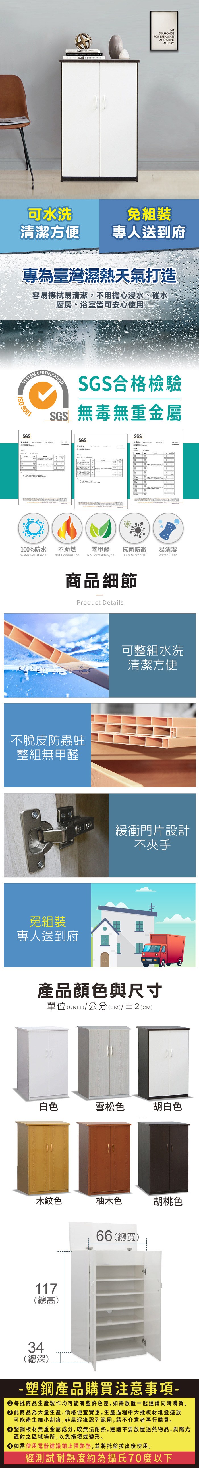 可水洗EATDIAMONDSFOR BREAKFASTAND SHINEALL DAY免組裝清潔方便專人送到府專為臺灣濕熱天氣打造容易擦拭易清潔,不用擔心浸水、碰水廚房、浴室皆可安心使用SYSTEM 9001SGSCERTIFICATIONSGS合格檢驗SGS無毒無重金屬SGS測試SGS100%防水Water Resistance不助燃Not Combustion零甲醛抗菌防黴易清潔Anti MicrobialWater Clean.No Formaldehyde商品細節Product Details不脫皮防蟲蛀整組無甲醛免組裝專人送到府可整組水洗清潔方便緩衝門片設計不夾手產品顏色與尺寸單位(UNIT)/公分(cm)/±2(CM)白色雪松色胡白色木紋色柚木色66(總寬)胡桃色117(總高)34(總深)-塑鋼產品購買注意事項- 每批商品生產製作均可能有些許色差,如需放置一起建議同時購買。 此商品為大量生產,價格便宜實惠,生產過程中大批板材堆疊擺放可能產生細小刮痕,非屬瑕疵認列範圍,請不介意者再行購買。塑鋼板材無重金屬成分,較無法耐熱,建議不要放置過熱物品,與陽光直射之區域場所,以免損壞或變形。 如需使用電器建議鋪上隔熱墊,並將托盤拉出後使用。經測試耐熱度約為攝氏70度以下