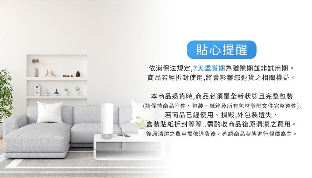 貼心提醒依消保法規定7天鑑賞期為猶豫期並非試用期商品若經使用,將會影響您退貨之相關權益,。本商品退貨時,商品必須是全新狀態且完整(請保持商品附件包裝、紙箱及所有包材随附文件完整整性),若商品已經使用、損毀,外包裝遺失、盒裝貼紙拆封等等..需酌收商品復原清潔之費用。復原清潔之費用需依退貨後,確認商品狀態進行報價為主。