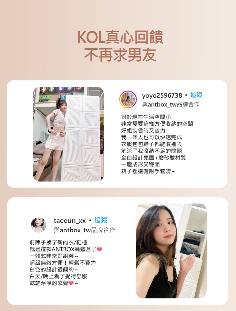 KOL真心回饋不再求男友taeeun_xx追蹤與antbox_tw品牌合作前陣子換了新的衣/鞋櫃就是這款ANTBOX螞蟻盒子♡一體式非常好組裝~超級無敵方便!輕鬆不費力白色的設計很簡約~白天/晚上看了覺得舒服乾乾淨淨的感覺 ~yoyo2596738 追蹤與antbox_tw品牌合作對於現在生活空間小非常需要這樣方便收納的空間好組裝省時又省力我一個人也可以快速完成衣服包包鞋子都能收進去解決了我收納不足的問題全白設計亮面+磨砂雙材質一體成形又穩固箱子裡還有附手套唷~