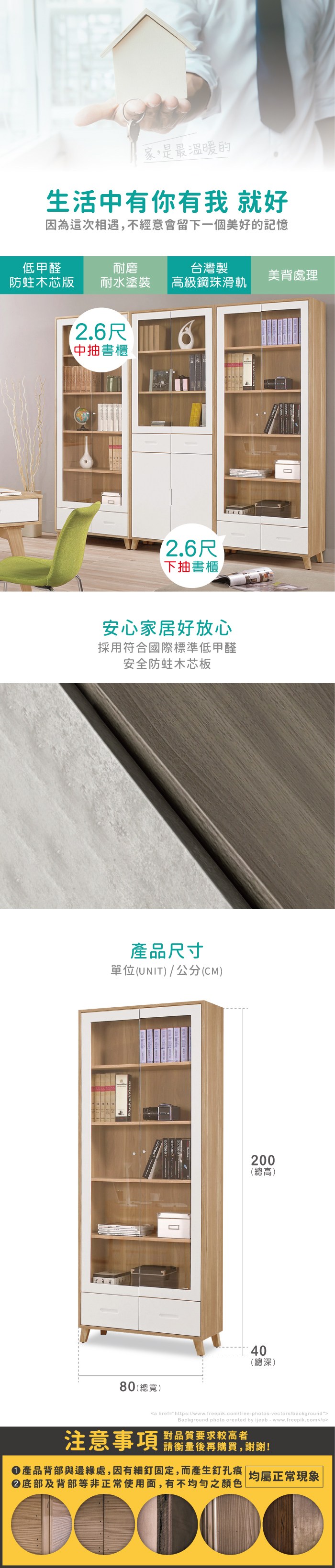 家,是最溫暖的生活中有你有我 就好因為這次相遇,不經意會留下一個美好的記憶低甲醛耐磨台灣製美背處理木芯版 耐水塗裝高級鋼珠滑軌尺中抽書櫃尺下抽書櫃安心家居好放心採用符合國際標準低甲醛安全防蛀木芯板產品尺寸單位(UNIT)/公分(CM)200(總高)40(總深)80(總寬)a href=https://www.freepik.com/free-photos-vectors/backgroundBackground photo created by ijeab-www.freepik.com/a注意事項對品質要求較高者請衡量後再購買,謝謝!產品背部與邊緣處,因有細釘固定,而產生釘孔痕|均屬正常現象底部及背部等非正常使用面,有不均勻之顏色