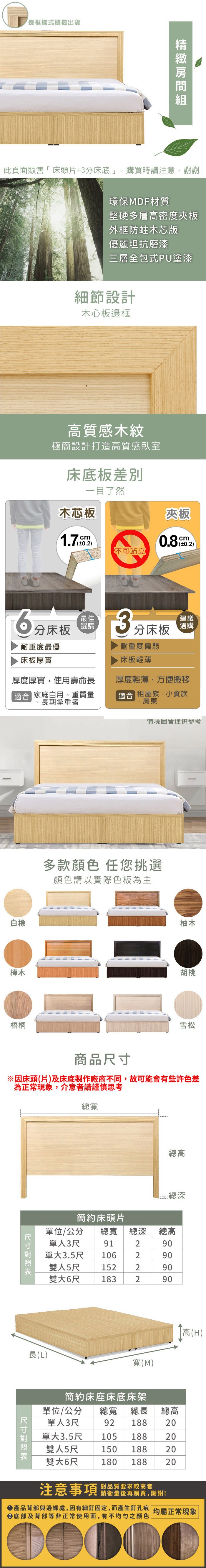 邊框樣式隨機出貨環保材質堅硬多層高密度夾板外框木芯版優麗坦抗磨漆三層全包式PU塗漆細節設計木心板邊框高質感木紋極簡設計打造高質感臥室床底板一目了然木芯板cm夾板0.8cm0.2)不可站立分床板最佳選購耐重度最優床板厚實3分床板耐重度偏弱床板輕薄建議選購厚度厚實,使用壽命長 家庭自用、重質量長期承重者厚度輕薄,方便搬移合 租屋族、小資族、房東白橡情境圖多款顏色 任您挑選顏色請以實際色板為主柚木樺木胡桃梧桐商品總寬雪松總高 總深簡約床頭片單位/公分 總寬總深總高單人3尺91290單大3.5尺 106290雙人5尺152雙大6尺18322290290長(L)尺寸寬(M)簡約床座床底床架高(H)單位/公分 總寬 總長 總高單人3尺92 18820雙人5尺單大105 1883.5尺150 1882020雙大6尺180 18820注意事項 品質要求较高者請衡量後再購買,謝謝!產品背部與邊緣處,因有細釘固定,而產生釘孔痕 均屬正常現象底部及背部等非正常使用面,有不均勻之顏色